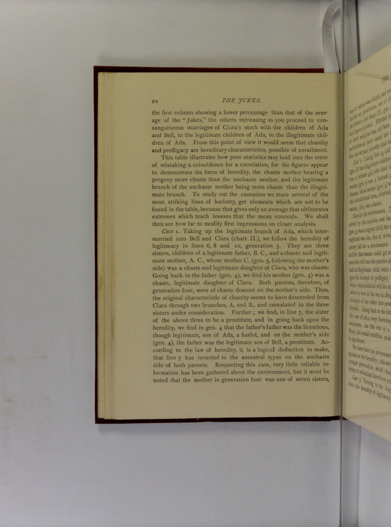 the first column showing a lower percentage than that of the aver- age of the “ Jukes,” the others increasing as you proceed to con- sanguineous marriages of Clara’s stock with the children of Ada and Bell, to the legitimate children of Ada, to the illegitimate chil- dren of Ada. From this point of view it would seem that chastity and profligacy are hereditary characteristics, possible of entailment. This table illustrates how pure statistics may lead into the error of mistaking a coincidence for a correlation, for the figures appear to demonstrate the force of heredity, the chaste mother bearing a progeny more chaste than the unchaste mother, and the legitimate branch of the unchaste mother being more chaste than the illegiti- mate branch. To study out the causation we trace several of the most striking lines of harlotry, get elements which are not to be found in the table, because that gives only an average that obliterates extremes which teach lessons that the mean conceals. We shall then see how far to modify first impressions on closer analysis. Case i. Taking up the legitimate branch of Ada, which inter- married into Bell and Clara (chart II.), we follow the heredity of legitimacy in lines 6, 8 and io, generation 5. They are three sisters, children of a legitimate father, B. C., and a chaste and legiti- mate mother, A. C., whose mother C. (gen. 3, following the mother’s side) was a chaste and legitimate daughter of Clara, who was chaste. Going back to the father (gen. 4), we find his mother (gen. 3) was a chaste, legitimate daughter of Clara. Both parents, therefore, of generation four, were of chaste descent on the mother’s side. Thus, the original characteristic of chastity seems to have descended from Clara through two branches, A. and B., and cumulated in the three sisters under consideration. Further ; we find, in line 7, the sister of the above three to be a prostitute, and in going back upon the heredity, we find in gen. 4 that the father’s father was the licentious, though legitimate, son of Ada, a harlot, and on the mother’s side (gen. 4), the father was the legitimate son of Bell, a prostitute. Ac- cording to the law of heredity, it is a logical deduction to make, that line 7 has reverted to the ancestral types on the unchaste side of both parents. Respecting this case, very little reliable in- formation has been gathered about the environment, but it must be noted that the mother in generation four was one of seven sisters, W nr:,y-- bii 1 disease- 4* ***lrL t pjj.iswjffli*101 neglected was she, that at sera co-auty j,3 for a misdemeanor, and for that reason could get ac raastlire, fdl into the practice of tacHtarahabited aidi the nu *hen he «ent to the war in 1&63 “ampieof h«i other four pros ^ H’!>ack to the fit} ™ mis was it j &£?*■**