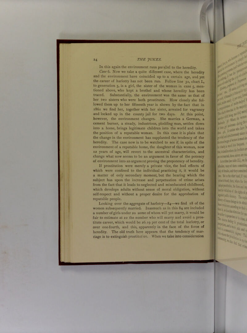 In this again the environment runs parallel to the heredity. Case 6. Now we take a quite different case, where the heredity and the environment have coincided up to a certain age, and yet the career of harlotry has not been run. Follow line 30, chart I., to generation 5, is a girl, the sister of the woman in case 5, men- tioned above, who kept a brothel and whose heredity has been traced. Substantially, the environment was the same as that of her two sisters who were both prostitutes. How closely she fol- lowed them up to her fifteenth year is shown by the fact that in 1861 we find her, together with her sister, arrested for vagrancy and locked up in the county jail for two days. At this point, however, the environment changes. She marries a German, a cement burner, a steady, industrious, plodding man, settles down into a home, brings legitimate children into the world and takes the position of a reputable woman. In this case it is plain that the change in the environment has supplanted the tendency of the heredity. The case now is to be watched to see if, in spite of the environment of a reputable home, the daughter of this woman, now 12 years of age, will revert to the ancestral characteristics, and change what now seems to be an argument in favor of the potency of environment into an argument proving the prepotency of heredity. If prostitution were merely a private vice, the bad effects of which were confined to the individual practicing it, it would be a matter of only secondary moment, but the bearing which the subject has upon the increase and perpetuation of crime arises from the fact that it leads to neglected and miseducated childhood, which develops adults without sense of moral obligation, without self-respect and without a proper desire for the approbation of reputable people. Looking over the aggregate of harlotry—84—we find 18 of the women subsequently married. Inasmuch as in this 84 are included a number of girls under 20 some of whom will yet marry, it would be fair to estimate at 22 the number who will marry and avoid a pros- titute career, which would be 26.19 per cent of the total harlotry, or over one-fourth, and this, apparently in the face of the force of heredity. The old truth here appears that the tendency of mar- riage is to extinguish prostitution. When we take into consideration
