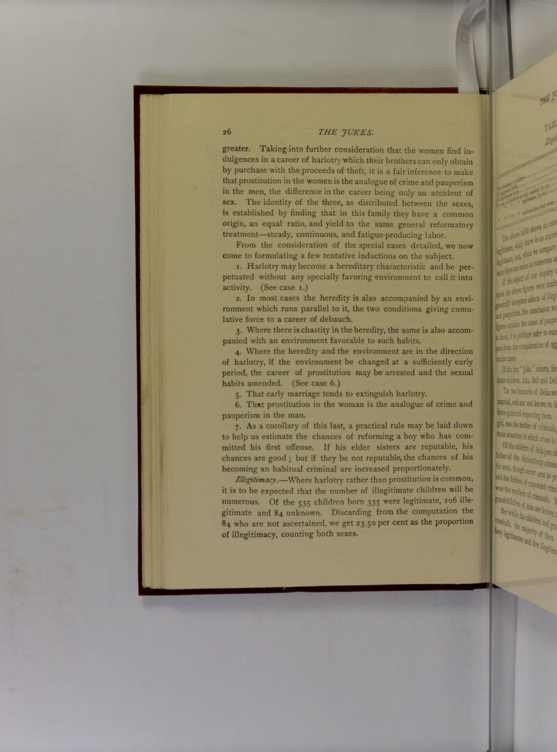 greater. Taking into further consideration that the women find in- dulgences in a career of harlotry which their brothers can only obtain by purchase with the proceeds of theft, it is a fair inference to make that prostitution in the women is the analogue of crime and pauperism in the men, the difference in the career being only an accident of sex. The identity of the three, as distributed between the sexes, is established by finding that in this family they have a common origin, an equal ratio, and yield to the same general reformatory treatment—steady, continuous, and fatigue-producing labor. From the consideration of the special cases detailed, we now come to formulating a few tentative inductions on the subject. 1. Harlotry may become a hereditary characteristic and be per- petuated without any specially favoring environment to call it into activity. (See case i.) 2. In most cases the heredity is also accompanied by an envi- ronment which runs parallel to it, the two conditions giving cumu- lative force to a career of debauch. 3. Where there is chastity in the heredity, the same is also accom- panied with an environment favorable to such habits. 4. Where the heredity and the environment are in the direction of harlotry, if the environment be changed at a sufficiently early period, the career of prostitution may be arrested and the sexual habits amended. (See case 6.) 5. That early marriage tends to extinguish harlotry. 6. That prostitution in the woman is the analogue of crime and pauperism in the man. 7. As a corollary of this last, a practical rule may be laid down to help us estimate the chances of reforming a boy who has com- mitted his first offense. If his elder sisters are reputable, his chances are good ; but if they be not reputable, the chances of his becoming an habitual criminal are increased proportionately. Illegitimacy.—Where harlotry rather than prostitution is common, it is to be expected that the number of illegitimate children will be numerous. Of the 535 children born 335 were legitimate, 106 ille- gitimate and 84 unknown. Discarding from the computation the 84 who are not ascertained, we get 23.50 per cent as the proportion of illegitimacy, counting both sexes. Mi**** ■fSk**.' upon fps jad puptnsB, ofSe? the conchs* *'• m tie cause of^1 rate past 1 torses. Of the eve “Juke sisters,‘Jin butt children, Ada, Bell and Deli Tie tio bastards of Delia ts || 02vr«<l, and are not known to h |ki, was the mother of crlmin^c ^tebnachsmarhichcnmeiii »ere the Wcb'id .\ lorti the