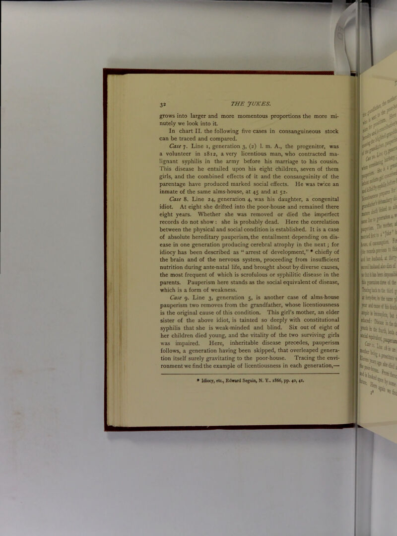 grows into larger and more momentous proportions the more mi- nutely we look into it. In chart II. the following five cases in consanguineous stock can be traced and compared. Case 7. Line 1, generation 3, (2) 1. m. A., the progenitor, was a volunteer in 1812, a very licentious man, who contracted ma- lignant syphilis in the army before his marriage to his cousin. This disease he entailed upon his eight children, seven of them girls, and the combined effects of it and the consanguinity of the parentage have produced marked social effects. He was twice an inmate of the same alms-house, at 45 and at 52. Case 8. Line 24, generation 4, was his daughter, a congenital idiot. At eight she drifted into the poor-house and remained there eight years. Whether she was removed or died the imperfect records do not show : she is probably dead. Here the correlation between the physical and social condition is established. It is a case of absolute hereditary pauperism, the entailment depending on dis- ease in one generation producing cerebral atrophy in the next; for idiocy has been described as “ arrest of development,” * chiefly of the brain and of the nervous system, proceeding from insufficient nutrition during ante-natal life, and brought about by diverse causes, the most frequent of which is scrofulous or syphilitic disease in the parents. Pauperism here stands as the social equivalent of disease, which is a form of weakness. Case 9. Line 3, generation 5, is another case of alms-house pauperism two removes from the grandfather, whose licentiousness is the original cause of this condition. This girl’s mother, an elder sister of the above idiot, is tainted so deeply with constitutional syphilis that she is weak-minded and blind. Six out of eight of her children died young, and the vitality of the two surviving girls was impaired. Here, inheritable disease precedes, pauperism follows, a generation having been skipped, that overleaped genera- tion itself surely gravitating to the poor-house. Tracing the envi- ronment we find the example of licentiousness in each generation,—