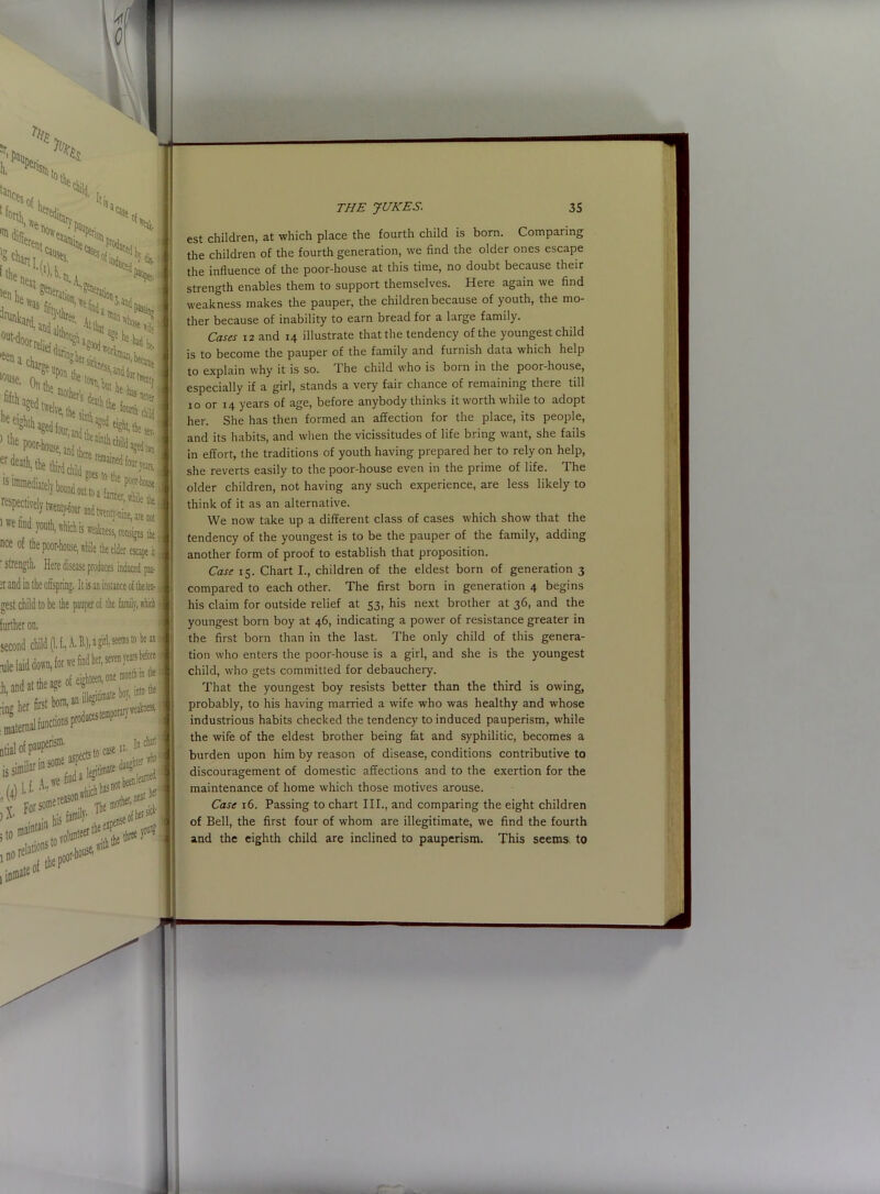 h K l(*$ q{ i tin child. toth, er 14.3k* 'ition lenk gen«ra: c 11 }ou:1i, .hidi is Teiness, njnsignj t.( nee of the poor-house, while tie elder escape it ' strength, Here disease produces induced pus :r and in the offspring. It is an instance of theta- crest child to be the pauper of the family, which further on. THE JUKES. 35 est children, at which place the fourth child is born. Comparing the children of the fourth generation, we find the older ones escape the influence of the poor-house at this time, no doubt because their strength enables them to support themselves. Here again we find weakness makes the pauper, the children because of youth, the mo- ther because of inability to earn bread for a large family. Cases i2 and 14 illustrate that the tendency of the youngest child is to become the pauper of the family and furnish data which help to explain why it is so. The child who is born in the poor-house, especially if a girl, stands a very fair chance of remaining there till 10 or 14 years of age, before anybody thinks it worth while to adopt her. She has then formed an affection for the place, its people, and its habits, and when the vicissitudes of life bring want, she fails in effort, the traditions of youth having prepared her to rely on help, she reverts easily to the poor-house even in the prime of life. The older children, not having any such experience, are less likely to think of it as an alternative. We now take up a different class of cases which show that the tendency of the youngest is to be the pauper of the family, adding another form of proof to establish that proposition. Case 15. Chart I., children of the eldest born of generation 3 compared to each other. The first born in generation 4 begins his claim for outside relief at 53, his next brother at 36, and the youngest born boy at 46, indicating a power of resistance greater in the first born than in the last. The only child of this genera- tion who enters the poor-house is a girl, and she is the youngest child, who gets committed for debauchery. That the youngest boy resists better than the third is owing, probably, to his having married a wife who was healthy and whose industrious habits checked the tendency to induced pauperism, while the wife of the eldest brother being fat and syphilitic, becomes a burden upon him by reason of disease, conditions contributive to discouragement of domestic affections and to the exertion for the maintenance of home which those motives arouse. Case 16. Passing to chart III., and comparing the eight children of Bell, the first four of whom are illegitimate, we find the fourth and the eighth child are inclined to pauperism. This seems to
