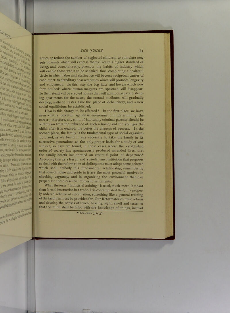iOWit'X Cretin Pletes a vi i idiots °ne oithe a»d mental, as well as ’ tee of which ‘ete is to check their vice, and Uiemab pation for mmd and ttmscle, mediation nthe institutionsfor the triiningof these strained to activity of some kind, their nurse, sometimes eir nature. The result of is dose, coo-! ning of their attention to objects of the ir stunt -failto sleept asDttthal there isnoCure' • _ nf occupanon sub- exual dustna' is toe rease the era'1'’ '.for sti®ullDtS THE JUKES. 61 cotics, to reduce the number of neglected children, to stimulate new sets of wants which will express themselves in a higher standard of living, and, concomitantly, promote the habits of industry which will enable those wants to be satisfied, thus completing a healthful circle in which labor and abstinence will become reciprocal causes of each other as hereditary characteristics which will promote longevity and enjoyment. In this way the log huts and hovels which now form hot-beds where human maggots are spawned, will disappear In their stead will be erected houses that will admit of separate sleep- ing apartments for the sexes, the mental attributes will gradually develop, aesthetic tastes take the place of debauchery, and a new social equilibrium be established. How is this change to be effected ? In the first place, we have seen what a powerful agency is environment in determining the career ; therefore, any child of habitually criminal parents should be withdrawn from the influence of such a home, and the younger the child, after it is weaned, the better the chances of success. In the second place, the family is the fundamental type of social organiza- tion, and, as we found it was necessary to take the family in its successive generations as the only proper basis for a study of our subject, so have we found, in those cases where the established order of society has spontaneously produced amended lives, that the family hearth has formed an essential point of departure.* Accepting this as a lesson and a model, any institution that proposes to deal with the reformation of delinquents must adopt some scheme which shall embody this fundamental relationship, remembering that love of home and pride in it are the most powerful motives in checking vagrancy, and in organizing the environnent that can perpetuate these essential domestic sentiments. When the term “industrial training” is used, much more is meant than formal instruction in a trade. It is contemplated that, in a proper- ly ordered scheme of reformation, something like a general training of the faculties must be provided for. Our Reformatories must reform and develop the senses of touch, hearing, sight, smell and taste, so that the mind shall be filled with the knowledge of things, instead * See cases 3, 6, 36.