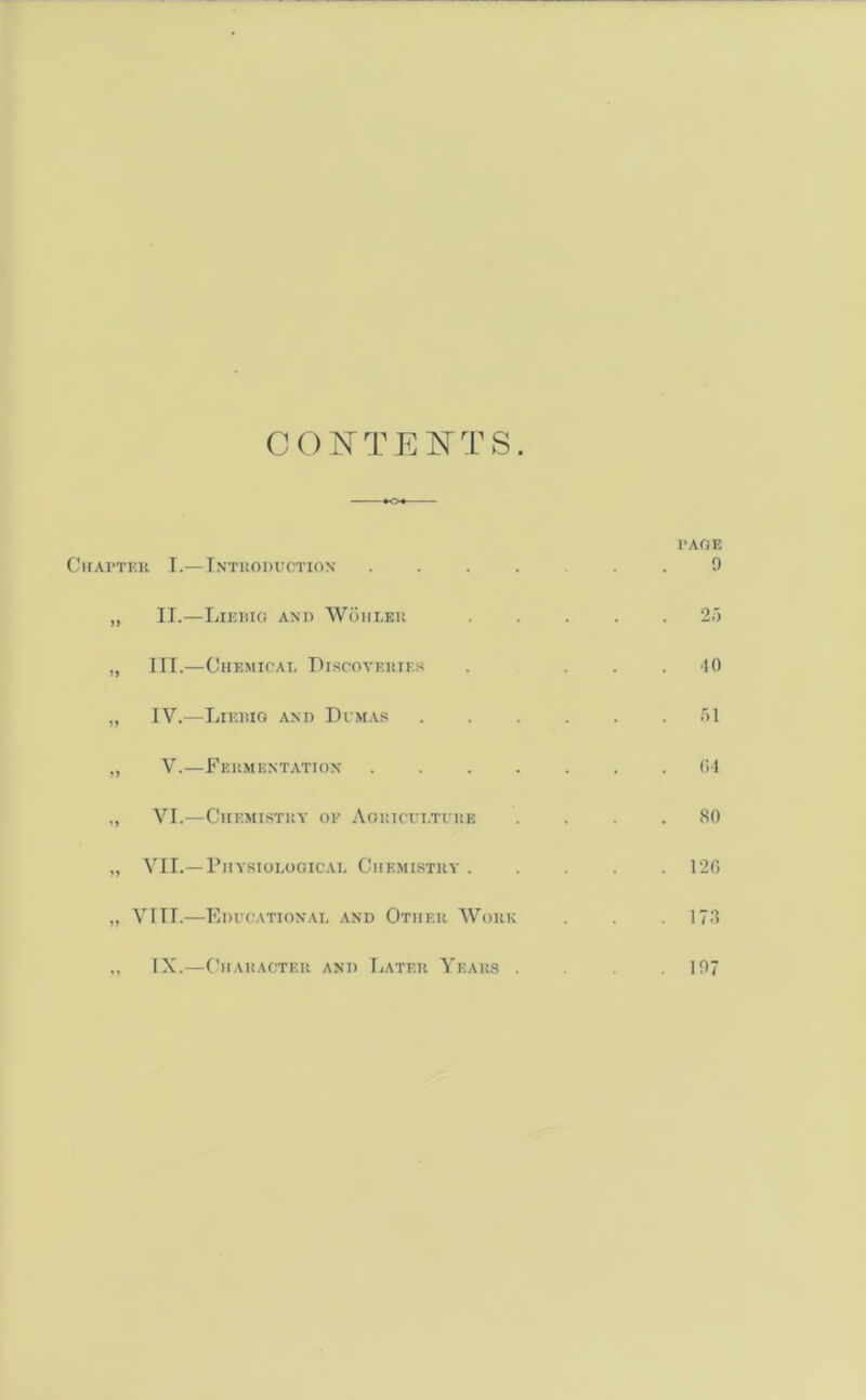 CONTENTS. •<>♦- Chapter I.— Introduction . „ II.—LlERIO AND WOHLER „ III.—Chemical Discoveries „ IV.—Liebig and Dimas „ V.—Fermentation . . . . „ VI.—Chemistry of Agriculture „ VII.—Physiological Chemistry . „ VIII.—Educational and Other Work „ IX.—Character and Later Years . PAGE 9 2 5 •10 51 G4 SO . 12G 173 197