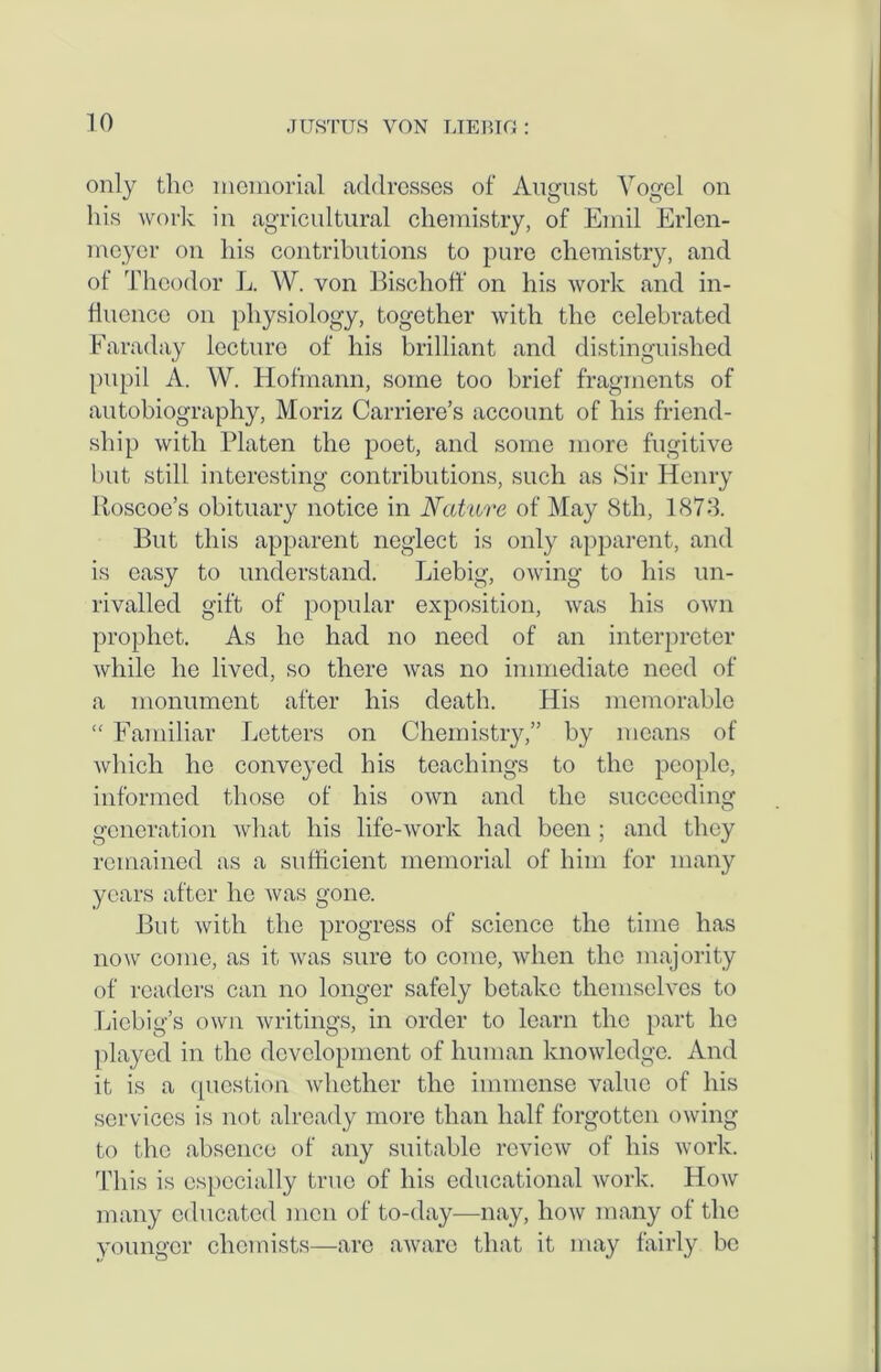 only the memorial addresses of August Vogel on his work in agricultural chemistry, of Emil Erlcn- meyer on his contributions to pure chemistry, and of Theodor L. W. von Bischoff on his work and in- fluence on physiology, together with the celebrated Faraday lecture of his brilliant and distinguished pupil A. W. Hofmann, some too brief fragments of autobiography, Moriz Carriere’s account of his friend- ship with Platen the poet, and some more fugitive but still interesting contributions, such as Sir Henry Iloscoe’s obituary notice in Nature of May 8th, 1873. But this apparent neglect is only apparent, and is easy to understand. Liebig, owing to his un- rivalled gift of popular exposition, was his own prophet. As he had no need of an interpreter while he lived, so there was no immediate need of a monument after his death. His memorable “ Familiar Letters on Chemistry,” by means of which ho conveyed his teachings to the people, informed those of his own and the succeeding generation what his life-work had been ; and they remained as a sufficient memorial of him for many years after he was gone. But with the progress of science the time has now come, as it was sure to come, when the majority of readers can no longer safely betake themselves to Liebig’s own writings, in order to learn the part lie played in the development of human knowledge. And it is a question whether the immense value of his services is not already more than half forgotten owing to the absence of any suitable review of his work. This is especially true of his educational work. How many educated men of to-day—nay, how many of the younger chemists—are aware that it may fairly be