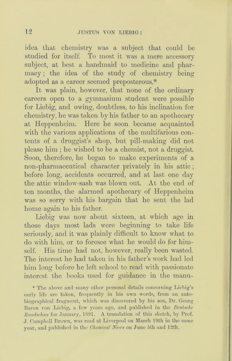 idea that chemistry was a subject that could he studied for itself. To most it was a mere accessory subject, at best a handmaid to medicine and phar- macy ; the idea of the study of chemistry being adopted as a career seemed preposterous * It was plain, however, that none of the ordinary careers open to a gymnasium student were possible for Liebig, and owing, doubtless, to his inclination for chemistry, he was taken by his father to an apothecary at Hepponheim. Here he soon became acquainted Avith the various applications of the multifarious con- tents of a druggist’s -shop, but pill-making did not please him ; lie Avislied to be a chemist, not a druggist. Soon, therefore, he began to make experiments of a non-pharmaceutical character privately in his attic ; before long, accidents occurred, and at last one day the attic AvindoAV-sash Avas bloAvn out. At the end of ten months, the alarmed apothecary of Heppcnheim Avas so sorry Avitli his bargain that he sent the lad home again to his father. Liebig was hoav about sixteen, at Avliich age in those days most lads Averc beginning to take life seriously, and it Avas plainly difficult to know Avhat to do Avith him, or to foresee Avhat he Avould do for him- self. His time had not, however, really been wasted. The interest he had taken in his father’s Avork had led him long before he left school to read Avith passionate interest the books used for guidance in the manu- * The above and many other personal details concerning Liebig’s early life are taken, frequently in his own words, from an auto- biographical fragment, which was discovered by his son, Dr. Georg Baron von Liebig, a few years ago, and published in the Deutsche Jlundsehau for January, 1891. A translation of this sketch, by Prof. .T. Campbell Brown, was road at Liverpool on March 19th in the same year, and published in the Chemical News on June 5th and 12th.