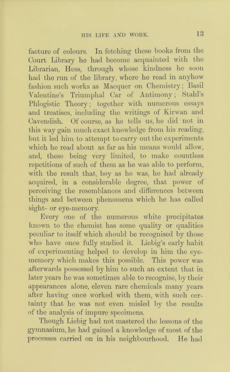 facture of colours. In fetching these books from the Court Library he had become acquainted with the Librarian, Hess, through whose kindness lie soon had the run of the library, where he read in anyhow fashion such works as Macquer on Chemistry; Basil Valentine’s Triumphal Car of Antimony; Stahl’s Phlogistic Theory; together with numerous essays and treatises, including the writings of Kir wan and Cavendish. Of course, as he tells us, he did not in this way gain much exact knowledge from his reading, but it led him to attempt to carry out the experiments which he read about as far as his means would allow, and, these being very limited, to make countless repetitions of such of them as he was able to perform, with the result that, boy as he was, he had already acquired, in a considerable degree, that power of perceiving the resemblances and differences between things and between phenomena which he has called sight- or eye-memory. Every one of the numerous white precipitates known to the chemist has some quality or qualities peculiar to itself which should be recognised by those who have once fully studied it. Liebig’s early habit of experimenting helped to develop in him the eye- memory which makes this possible. This power was afterwards possessed by him to such an extent that in later years he was sometimes able to recognise, by then- appearances alone, eleven rare chemicals many years after having once worked with them, with such cer- tainty that he was not even misled by the results of the analysis of impure specimens. Though Liebig had not mastered the lessons of the gymnasium, he had gained a knowledge of most of the processes carried on in his neighbourhood. He had