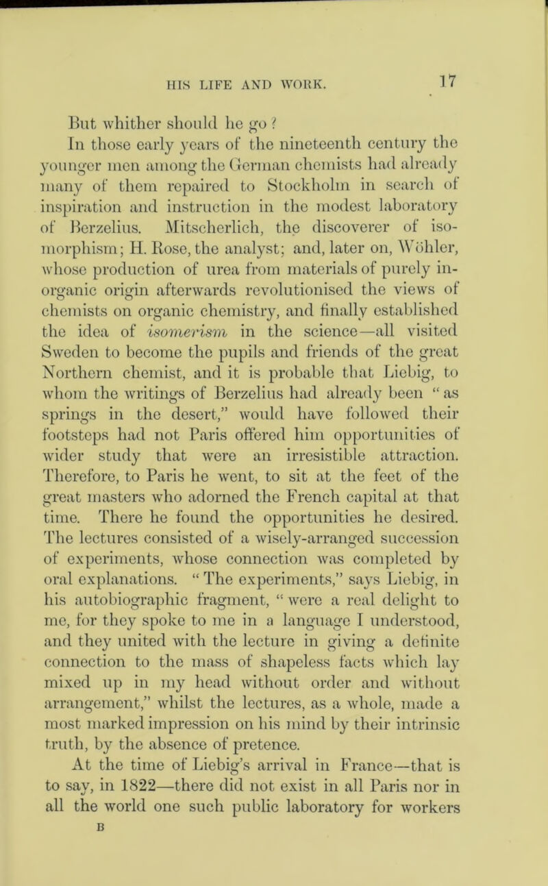 But whither should he go ? In those early years of the nineteenth century the younger men among the German chemists had already many of them repaired to Stockholm in search of inspiration and instruction in the modest laboratory of Berzelius. Mitschcrlich, the discoverer of iso- morphism; H. Rose, the analyst; and, later on, Wohler, whose production of urea from materials of purely in- organic origin afterwards revolutionised the views of o O chemists on organic chemistry, and finally established the idea of isomerism in the science—all visited Sweden to become the pupils and friends of the great Northern chemist, and it is probable that Liebig, to whom the writings of Berzelius had already been “ as springs in the desert,” would have followed their footsteps had not Paris offered him opportunities of wider study that lvcre an irresistible attraction. Therefore, to Paris he went, to sit at the feet of the great masters who adorned the French capital at that time. There he found the opportunities he desired. The lectures consisted of a wisely-arranged succession of experiments, whose connection was completed by oral explanations. “ The experiments,” says Liebig, in his autobiographic fragment, “ were a real delight to me, for they spoke to me in a language I understood, and they united with the lecture in giving a definite connection to the mass of shapeless facts which lay mixed up in my head without order and without arrangement,” whilst the lectures, as a whole, made a most marked impression on his mind by their intrinsic truth, by the absence of pretence. At the time of Liebig’s arrival in France—that is to say, in 1822—there did not exist in all Paris nor in all the world one such public laboratory for workers B