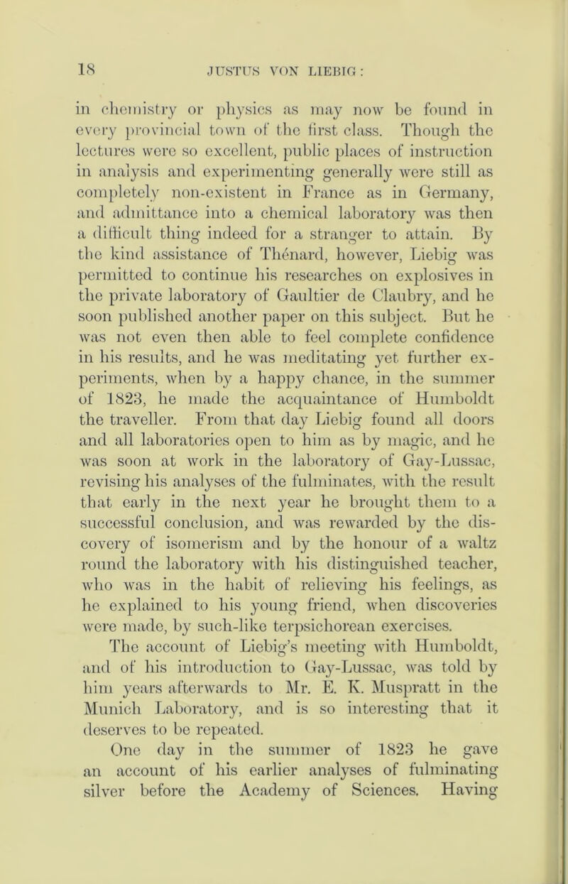 in chemistry or physics as may now be found in every provincial town of the first class. Though the lectures were so excellent, public places of instruction in analysis and experimenting generally were still as completely non-existent in France as in Germany, and admittance into a chemical laboratory was then a difficult thing indeed for a stranger to attain. By the kind assistance of Thenard, however, Liebig was permitted to continue his researches on explosives in the private laboratory of Gaultier de Claubry, and lie soon published another paper on this subject. But he was not even then able to feel complete confidence in his results, and he was meditating yet further ex- periments, when by a happy chance, in the summer of 1823, he made the acquaintance of Humboldt the traveller. From that day Liebig found all doors and all laboratories open to him as by magic, and he was soon at work in the laboratory of Gay-Lussac, revising his analyses of the fulminates, with the result that early in the next year he brought them to a successful conclusion, and was rewarded by the dis- covery of isomerism and by the honour of a waltz round the laboratory with his distinguished teacher, who was in the habit of relieving his feelings, as he explained to his young friend, when discoveries were made, by such-like terpsichorean exercises. The account of Liebig’s meeting with Humboldt, and of his introduction to Gay-Lussac, was told by him years afterwards to Mr. E. K. Muspratt in the Munich Laboratory, and is so interesting that it deserves to be repeated. One day in the summer of 1823 he gave an account of his earlier analyses of fulminating silver before the Academy of Sciences. Having