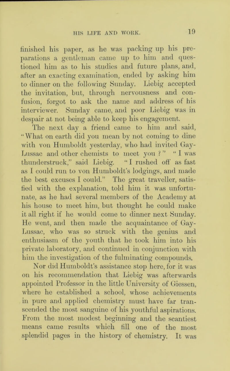 10 finished his paper, as he was packing up his pre- parations a gentleman came up to him and ques- tioned him as to his studies and future plans, and, after an exacting examination, ended by asking him to dinner on the following Sunday. Liebig accepted the invitation, but, through nervousness and con- fusion, forgot to ask the name and address of his interviewer. Sunday came, and poor Liebig was in despair at not being able to keep his engagement. The next day a friend came to him and said, “What on earth did you mean by not coming to dine with von Humboldt yesterday, who had invited Gay- Lussac and other chemists to meet you ? ” “I was thunderstruck,” said Liebig. “ I rushed off as fast as I could run to von Humboldt’s lodgings, and made the best excuses I could.” The great traveller, satis- fied with the explanation, told him it was unfortu- nate, as he had several members of the Academy at his house to meet him, but thought he could make it all right if he would come to dinner next Sunday. He went, and then made the acquaintance of Gay- Lussac, who was so struck with the genius and enthusiasm of the youth that lie took him into his private laboratory, and continued in conjunction with him the investigation of the fulminating compounds. Nor did Humboldt’s assistance stop here, for it was on his recommendation that Liebig was afterwards appointed Professor in the little University of Giessen, where he established a school, whose achievements in pure and applied chemistry must have far tran- scended the most sanguine of his youthful aspirations. From the most modest beginning and the scantiest means came results which till one of the most splendid pages in the history of chemistry. It was