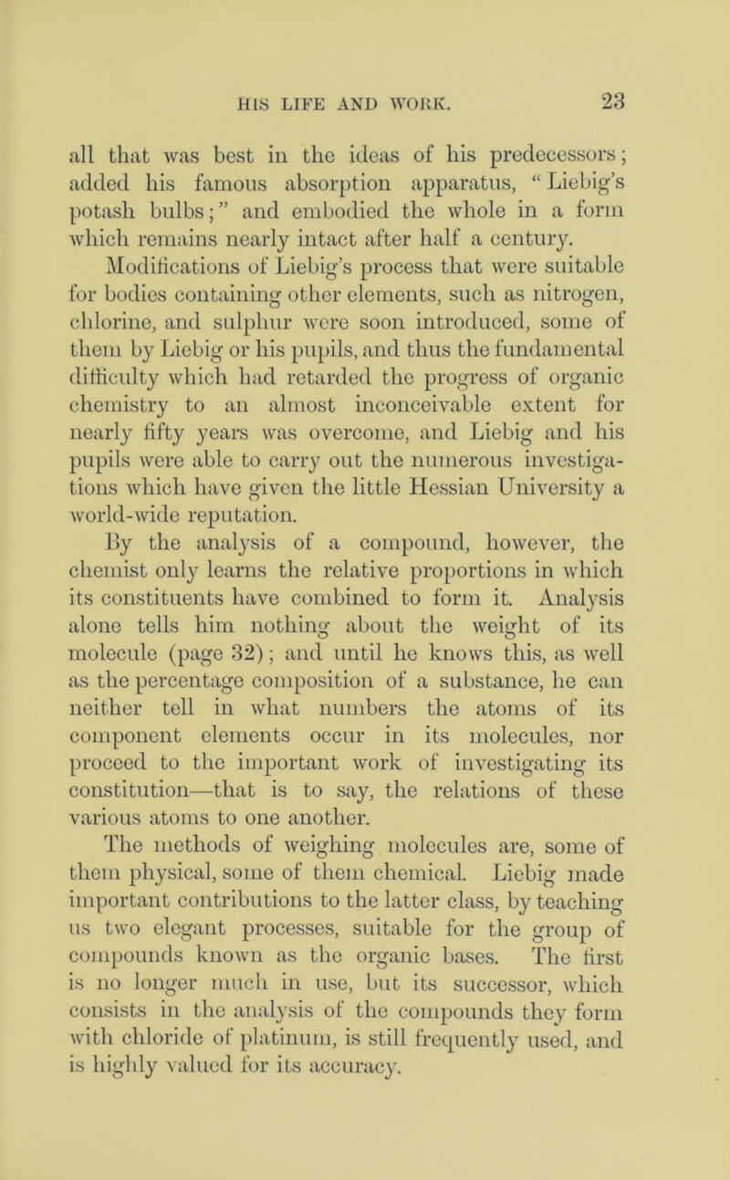 all that was best in the ideas of his predecessors; added his famous absorption apparatus, “ Liebig’s potash bulbs;” and embodied the whole in a form which remains nearly intact after half a century. Modifications of Liebig’s process that were suitable for bodies containing other elements, such as nitrogen, chlorine, and sulphur were soon introduced, some of them by Liebig or his pupils, and thus the fundamental difficulty which had retarded the progress of organic chemistry to an almost inconceivable extent for nearly fifty years was overcome, and Liebig and his pupils were able to carry out the numerous investiga- tions which have given the little Hessian University a world-wide reputation. By the analysis of a compound, however, the chemist only learns the relative proportions in which its constituents have combined to form it. Analysis alone tells him nothing about the weight of its molecule (page 32); and until he knows this, as well as the percentage composition of a substance, he can neither tell in what numbers the atoms of its component elements occur in its molecules, nor proceed to the important work of investigating its constitution—that is to say, the relations of these various atoms to one another. The methods of weighing molecules are, some of them physical, some of them chemical. Liebig made important contributions to the latter class, by teaching us two elegant processes, suitable for the group of compounds known as the organic bases. The first is no longer much in use, but its successor, which consists in the analysis of the compounds they form with chloride of platinum, is still frequently used, and is highly valued for its accuracy.