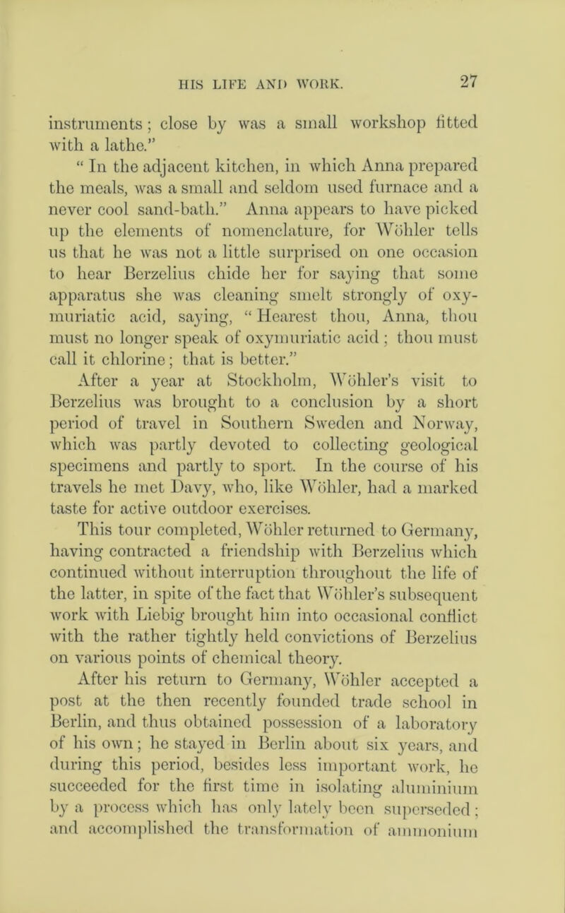instruments; close by was a small workshop fitted with a lathe.” “ In the adjacent kitchen, in which Anna prepared the meals, was a small and seldom used furnace and a never cool sand-bath.” Anna appears to have picked up the elements of nomenclature, for Wohler tells us that he was not a little surprised on one occasion to hear Berzelius chide her for saying that some apparatus she was cleaning smelt strongly of oxy- muriatic acid, saying, “ Hcarest thou, Anna, thou must no longer speak of oxymuriatic acid ; thou must call it chlorine; that is better.” After a year at Stockholm, Wohler’s visit to Berzelius was brought to a conclusion by a short period of travel in Southern Sweden and Norway, which was partly devoted to collecting geological specimens and partly to sport. In the course of his travels he met Davy, who, like Wohler, had a marked taste for active outdoor exercises. This tour completed, Wohler returned to Germany, having contracted a friendship with Berzelius which continued without interruption throughout the life of the latter, in spite of the fact that Wohler’s subsequent work with Liebig brought him into occasional conflict with the rather tightly held convictions of Berzelius on various points of chemical theory. After his return to Germany, Wohler accepted a post at the then recently founded trade school in Berlin, and thus obtained possession of a laboratory of his own; he stayed in Berlin about six years, and during this period, besides less important work, he succeeded for the first time in isolating aluminium by a process which has only lately been superseded ; and accomplished the transformation of ammonium