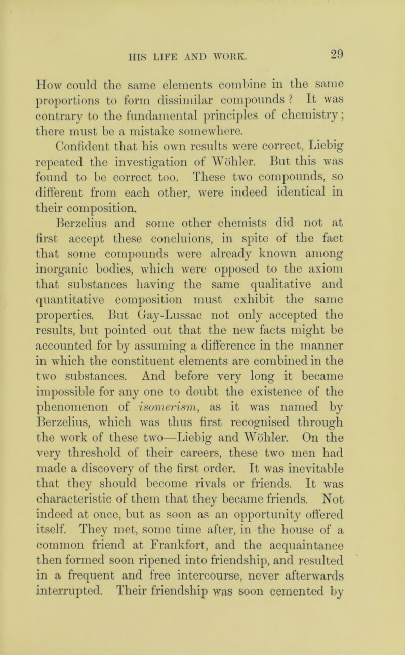 20 How could the same elements combine in the same proportions to form dissimilar compounds ? It was contrary to the fundamental principles of chemistry; there must be a mistake somewhere. Confident that his own results were correct, Liebig repeated the investigation of Wohler. But this was found to be correct too. These two compounds, so different from each other, were indeed identical in their composition. Berzelius and some other chemists did not at first accept these conditions, in spite of the fact that some compounds were already known among inorganic bodies, which were opposed to the axiom that substances having the same qualitative and quantitative composition must exhibit the same properties. But Gay-Lussac not only accepted the results, but pointed out that the new facts might be accounted for by assuming a difference in the manner in which the constituent elements are combined in the two substances. And before very long it became impossible for any one to doubt the existence of the phenomenon of isomerism, as it was named by Berzelius, which was thus first recognised through the work of these two—Liebig and Wohler. On the very threshold of their careers, these two men had made a discovery of the first order. It was inevitable that they should become rivals or friends. It was characteristic of them that they became friends. Not indeed at once, but as soon as an opportunity offered itself. They met, some time after, in the house of a common friend at Frankfort, and the acquaintance then formed soon ripened into friendship, and resulted in a frequent and free intercourse, never afterwards interrupted. Their friendship was soon cemented by