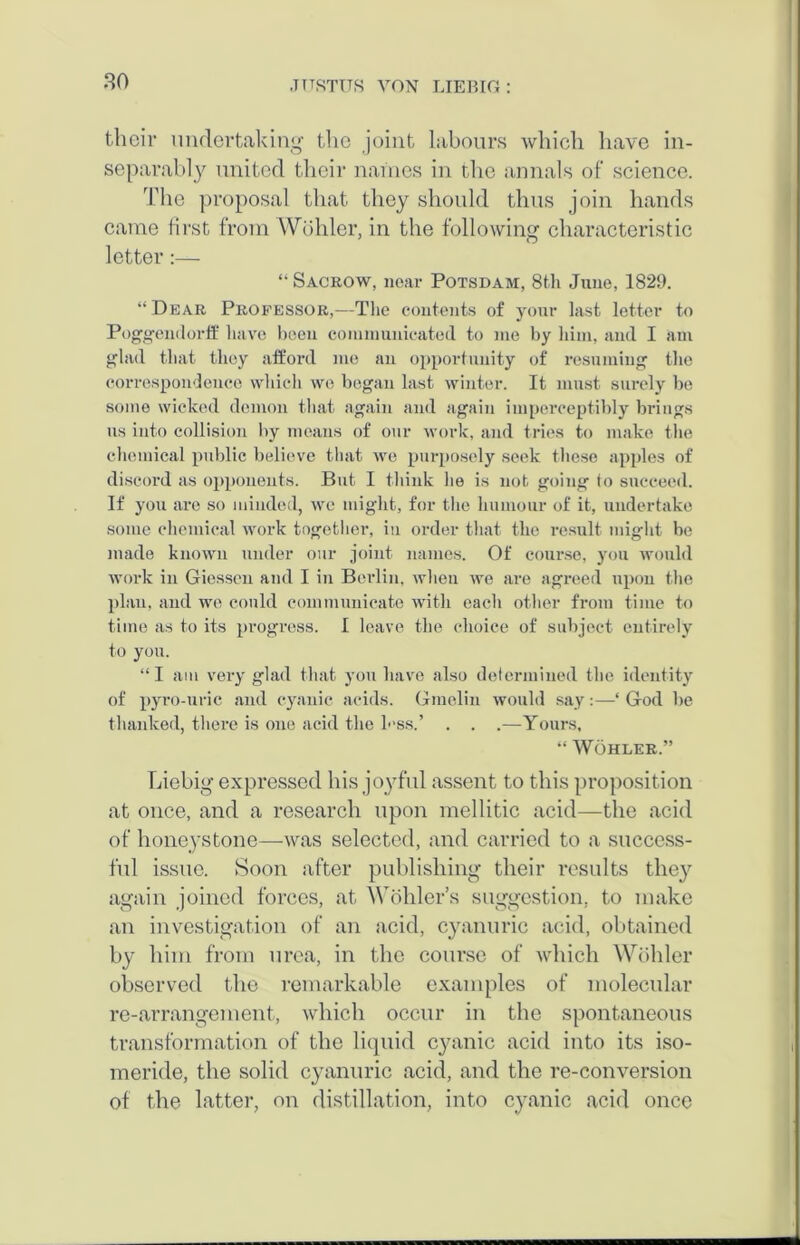 their undertaking the joint labours which have in- separably united their names in the annals of science. The proposal that they should thus join hands came first from Wohler, in the following characteristic letter •— “ Sacrow, near Potsdam, 8t.h June, 1829. “Dear Professor,—The contents of your last letter to Poggendorff have been communicated to me by him, and I am glad that they afford me an opportunity of resuming the correspondence which we began last winter. It must surely be some wicked demon that again and again imperceptibly brings us into collision by means of our work, and tries to make the chemical public believe that we purposely seek these apples of discord as opponents. But I think he is not going to succeed. If you are so minded, we might, for the humour of it, undertake some chemical work together, in order that the result might be made known under our joint names. Of course, you would work in Giessen and I in Berlin, when we are agreed upon the plan, and we could communicate with each other from time to time as to its progress. I leave the choice of subject entirely to you. “I am very glad that you have also determined the identity of pyro-uric and cyanic acids. Gmclin would say:—‘ God be thanked, there is one acid the h'ss.’ . . .—Yours, “ Wohler.” Liebig expressed his joyful assent to this proposition at once, and a research upon mellitic acid—the acid of honeys tone—-was selected, and carried to a success- ful issue. Soon after publishing their results the}’' again joined forces, at Wohler’s suggestion, to make an investigation of an acid, cyanuric acid, obtained by him from urea, in the course of which Wohler observed the remarkable examples of molecular re-arrangement, which occur in the spontaneous transformation of the liquid cyanic acid into its iso- meride, the solid cyanuric acid, and the re-conversion of the latter, on distillation, into cyanic acid once