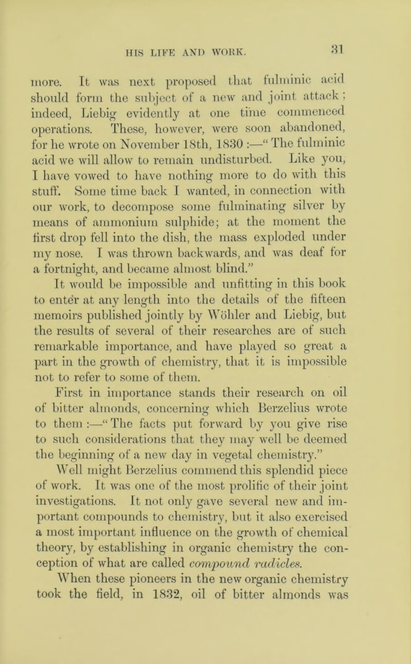 HI more. It was next proposed that fulminic acid should form the subject of a new and joint attack ; indeed, Liebig evidently at one time commenced operations. These, however, were soon abandoned, for he wrote on November 18th, 1830 :—“ The fulminic acid we will allow to remain undisturbed. Like you, I have vowed to have nothing more to do with this stuff'. Some time back I wanted, in connection with our work, to decompose some fulminating silver by means of ammonium sulphide; at the moment the first drop fell into the dish, the mass exploded under my nose. I was thrown backwards, and was deaf for a fortnight, and became almost blind.” It would be impossible and unfitting in this book to enter at any length into the details of the fifteen memoirs published jointly by Wohler and Liebig, but the results of several of their researches are of such remarkable importance, and have played so great a part in the growth of chemistry, that it is impossible not to refer to some of them. First in importance stands their research on oil of bitter almonds, concerning which Berzelius wrote to them :—“ The facts put forward by you give rise to such considerations that they may well be deemed the beginning of a new day in vegetal chemistry.” Well might Berzelius commend this splendid piece of work. It was one of the most prolific of their joint investigations. It not only gave several new and im- portant compounds to chemistry, but it also exercised a most important influence on the growth of chemical theory, by establishing in organic chemistry the con- ception of what are called compound radicles. When these pioneers in the new organic chemistry took the field, in 1832, oil of bitter almonds was