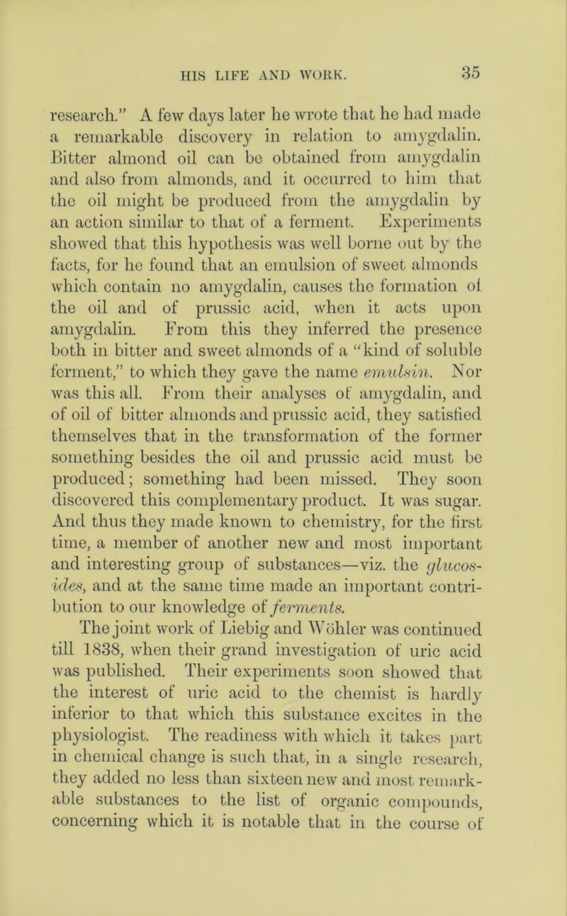 research.” A few days later he wrote that he had made a remarkable discovery in relation to arnygdalin. Bitter almond oil can be obtained from arnygdalin and also from almonds, and it occurred to him that the oil might be produced from the arnygdalin by an action similar to that of a ferment. Experiments showed that this hypothesis was well borne out by the facts, for he found that an emulsion of sweet almonds which contain no arnygdalin, causes the formation ol the oil and of prussic acid, when it acts upon arnygdalin. From this they inferred the presence both in bitter and sweet almonds of a “kind of soluble ferment,” to which they gave the name ermdsin. Nor was this all. From their analyses of arnygdalin, and of oil of bitter almonds and prussic acid, they satisfied themselves that in the transformation of the former something besides the oil and prussic acid must be produced; something had been missed. They soon discovered this complementary product. It was sugar. And thus they made known to chemistry, for the first time, a member of another new and most important and interesting group of substances—viz. the glucos- ides, and at the same time made an important contri- bution to our knowledge of ferments. The joint work of Liebig and Wohler was continued till 1838, when their grand investigation of uric acid was published. Their experiments soon showed that the interest of uric acid to the chemist is hardly inferior to that which this substance excites in the physiologist. The readiness with which it takes part in chemical change is such that, in a single research, they added no less than sixteen new and most remark- able substances to the list of organic compounds, concerning which it is notable that in the course of