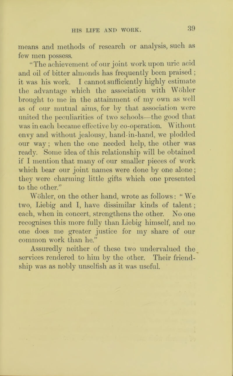 means and methods of research or analysis, such as few men possess. “The achievement of our joint work upon uric acid and oil of bitter almonds has frequently been praised ; it was his work. I cannot sufficiently highly estimate the advantage which the association with Wohler brought to me in the attainment of my own as well as of our mutual aims, for by that association were united the peculiarities of two schools—the good that was in each became effective by co-operation. \\ ithout envy and without jealousy, hand-in-hand, we plodded our way ; when the one needed help, the other was ready. Some idea of this relationship will be obtained if I mention that many of our smaller pieces of work which bear our joint names were done by one alone; they were charming little gifts which one presented to the other.” Wohler, on the other hand, wrote as follows: “ We two, Liebig and I, have dissimilar kinds of talent; each, when in concert, strengthens the other. No one recognises this more fully than Liebig himself, and no one does me greater justice for my share of our common work than he.” Assuredly neither of these two undervalued the services rendered to him by the other. Their friend- ship was as nobly unselfish as it was useful.