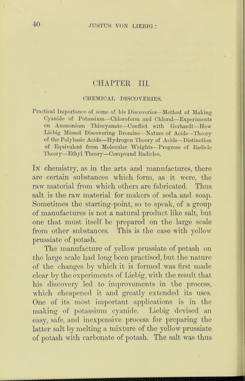 CHAPTER III. CHEMICAL DISCOVERIES. Practical Importance of some of his Discoveries—Method of Making Cyanide of Potassium—Chloroform and Chloral—Experiments on Ammonium Thiocyanate—Conflict with Gerhardt—How Liebig Blissed Discovering Bromine—Nature of Acids—Theory of the Polybasic Acids—Hydrogen Theory of Acids—Distinction of Equivalent from Molecular Weights—Progress of Radicle Theory—Ethyl Theory—Compound Radicles. In chemistry, as in the arts and manufactures, there are certain substances which form, as it were, the raw material from which others are fabricated. Thus salt is the raw material for makers of soda and soap. Sometimes the starting-point, so to speak, of a group of manufactures is not a natural product like salt, hut one that must itself be prepared on the large scale from other substances. This is the case with yellow prussiate of potash. The manufacture of yellow prussiate of potash on the large scale had long been practised, but the nature of the changes by which it is formed was first made clear by the experiments of Liebig, with the result that his discovery led to improvements in the process, which cheapened it and greatly extended its uses. One of its most important applications is in the making of potassium cyanide. Liebig devised an easy, safe, and inexpensive process for preparing the latter salt by melting a mixture of the yellow prussiate of potash with carbonate of potash. The salt was thus