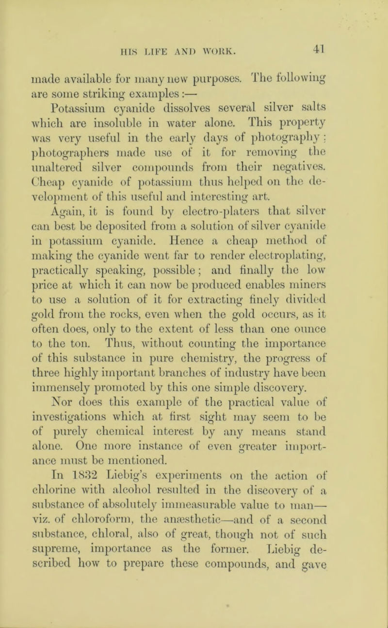 made available for many new purposes. The following are some striking examples:— Potassium cyanide dissolves several silver salts which are insoluble in water alone. This property was very useful in the early days of photography ; photographers made use of it for removing the unaltered silver compounds from their negatives. Cheap cyanide of potassium thus helped on the de- velopment of this useful and interesting art. Again, it is found by electro-platers that silver can best be deposited from a solution of silver cyanide in potassium cyanide. Hence a cheap method of making the cyanide went far to render electroplating, practically speaking, possible; and dually the low price at which it can now be produced enables miners to use a solution of it for extracting finely divided gold from the rocks, even when the gold occurs, as it often does, only to the extent of less than one ounce to the ton. Thus, without counting the importance of this substance in pure chemistry, the progress of three highly important branches of industry have been immensely promoted by this one simple discovery. Nor does this example of the practical value of investigations which at first sight may seem to be of purely chemical interest by any means stand alone. One more instance of even greater import- ance must be mentioned. In 1832 Liebig’s experiments on the action of chlorine with alcohol resulted in the discovery of a substance of absolutely immeasurable value to man— viz. of chloroform, the anaesthetic—and of a second substance, chloral, also of great, though not of such supreme, importance as the former. Liebig de- scribed how to prepare these compounds, and gave