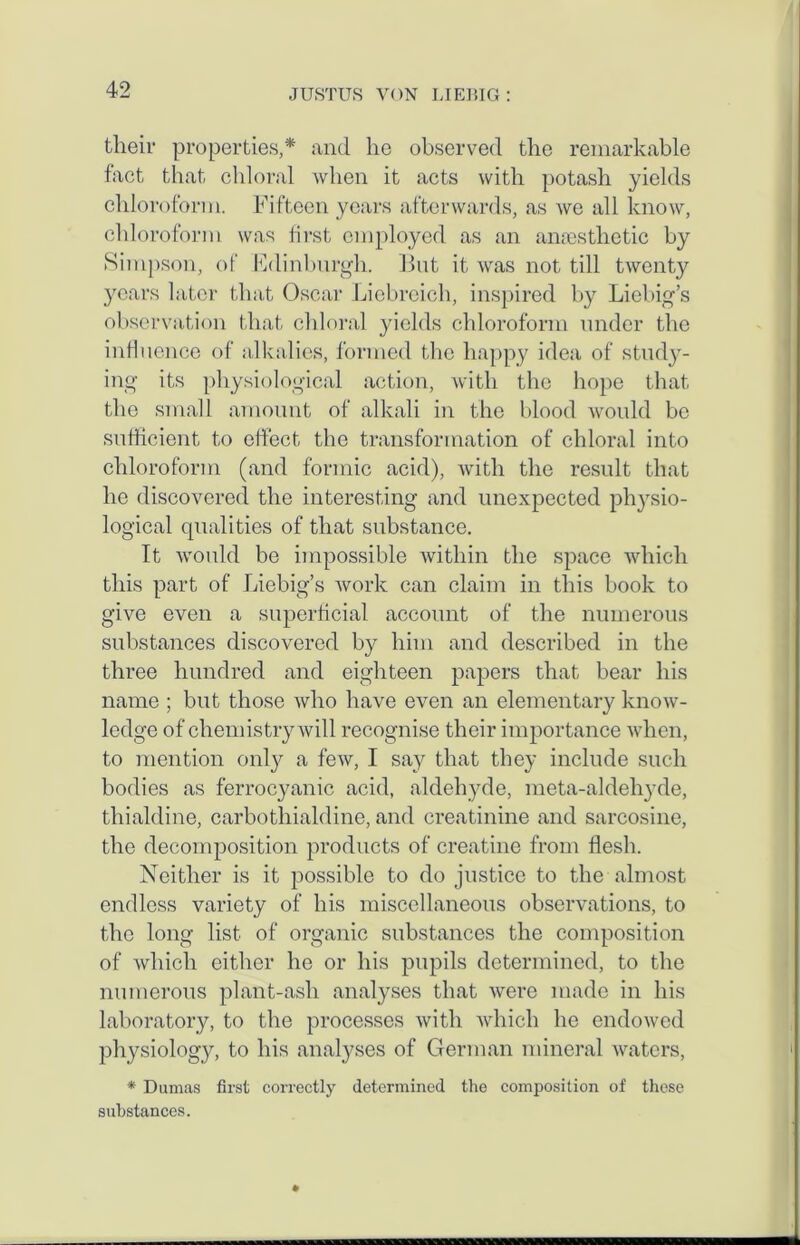 their properties,* and he observed the remarkable fact that chloral when it acts with potash yields chloroform. Fifteen years afterwards, as we all know, chloroform was first employed as an anaesthetic by Simpson, of Fdinburgh. But it was not till twenty years later that Oscar Liebreich, inspired by Liebig’s observation that chloral yields chloroform under the influence of alkalies, formed the happy idea of study- ing its physiological action, with the hope that the small amount of alkali in the blood would be sufficient to effect the transformation of chloral into chloroform (and formic acid), with the result that he discovered the interesting and unexpected physio- logical qualities of that substance. It would be impossible within the space which this part of Liebig’s work can claim in this book to give even a superficial account of the numerous substances discovered by him and described in the three hundred and eighteen papers that bear his name ; but those who have even an elementary know- ledge of chemistry will recognise their importance when, to mention only a few, I say that they include such bodies as ferrocyanic acid, aldehyde, meta-aldehyde, thialdine, carbothialdine, and creatinine and sarcosine, the decomposition products of creatine from flesh. Neither is it possible to do justice to the almost endless variety of his miscellaneous observations, to the long list of organic substances the composition of which either he or his pupils determined, to the numerous plant-ash analyses that were made in his laboratory, to the processes with which he endowed physiology, to his analyses of German mineral waters, * Dumas first correctly determined the composition of these substances.