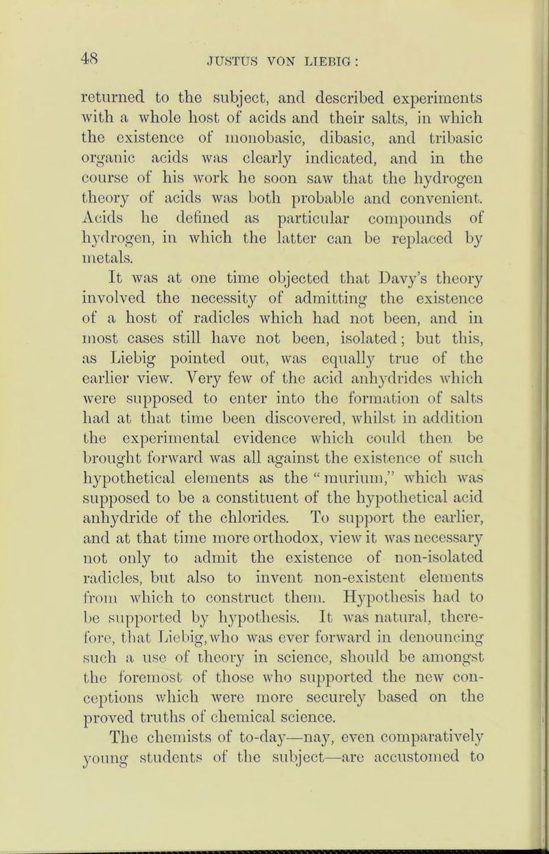 returned to the subject, and described experiments with a whole host of acids and their salts, in which the existence of monobasic, dibasic, and tribasic organic acids was clearly indicated, and in the course of his work ho soon saw that the hydrogen theory of acids was both probable and convenient. Acids he defined as particular compounds of hydrogen, in which the latter can be replaced by metals. It was at one time objected that Davy’s theory involved the necessity of admitting the existence of a host of radicles which had not been, and in most cases still have not been, isolated; but this, as Liebig pointed out, was equally true of the earlier view. Very few of the acid anhydrides which were supposed to enter into the formation of salts had at that time been discovered, whilst in addition the experimental evidence which could then be brought forward was all against the existence of such hypothetical elements as the “ murium,” which was supposed to be a constituent of the hypothetical acid anhydride of the chlorides. To support the earlier, and at that time more orthodox, view it was necessary not only to admit the existence of non-isolated radicles, but also to invent non-existent elements from which to construct them. Hypothesis had to be supported by hypothesis. It was natural, there- fore, that Liebig, who was ever forward in denouncing such a use of theory in science, should be amongst the foremost of those who supported the new con- ceptions which were more securely based on the proved truths of chemical science. The chemists of to-day—nay, even comparatively young students of the subject—are accustomed to