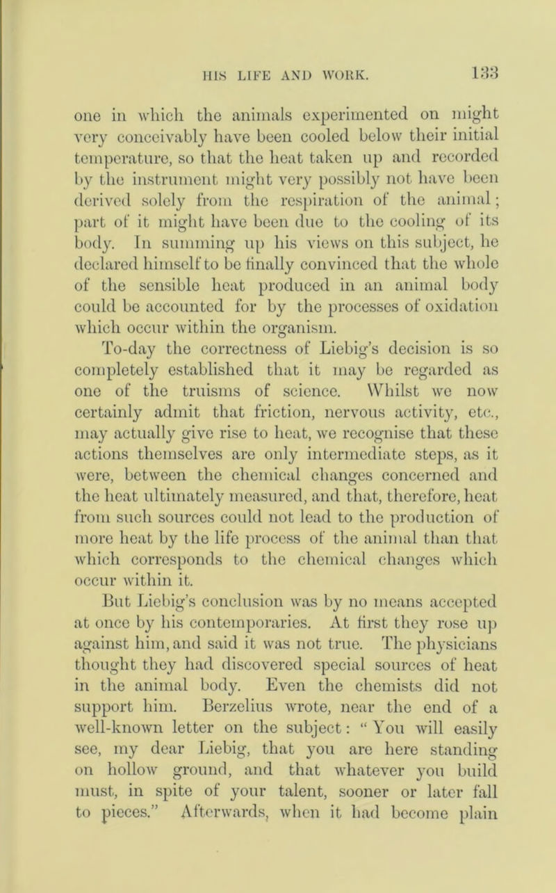one in which the animals experimented on might very conceivably have been cooled below their initial temperature, so that the heat taken up and recorded by the instrument might very possibly not have been derived solely from the respiration of the animal; part of it might have been due to the cooling of its body. In summing up his views on this subject, he declared himself to be finally convinced that the whole of the sensible heat produced in an animal body could be accounted for by the processes of oxidation which occur within the organism. To-day the correctness of Liebig’s decision is so completely established that it may be regarded as one of the truisms of science. Whilst we now certainly admit that friction, nervous activity, etc., may actually give rise to heat, we recognise that these actions themselves are only intermediate steps, as it were, between the chemical changes concerned and the heat ultimately measured, and that, therefore, heat from such sources could not lead to the production of more heat by the life process of the animal than that which corresponds to the chemical changes which occur within it. But Liebig’s conclusion was by no means accepted at once by his contemporaries. At first they rose up against him, and said it was not true. The physicians thought they had discovered special sources of heat in the animal body. Even the chemists did not support him. Berzelius wrote, near the end of a well-known letter on the subject: “ You will easily see, my dear Liebig, that you are here standing on hollow ground, and that whatever you build must, in spite of your talent, sooner or later fall to pieces.” Afterwards, when it had become plain