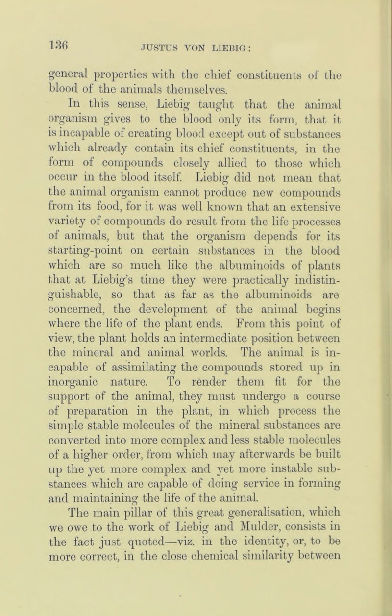 general properties with the chief constituents of the blood of the animals themselves. In this sense, Liebig taught that the animal organism gives to the blood only its form, that it is incapable of creating blood except out of substances which already contain its chief constituents, in the form of compounds closely allied to those which occur in the blood itself. Liebig did not mean that the animal organism cannot produce new compounds from its food, for it was well known that an extensive variety of compounds do result from the life processes of animals, but that the organism depends for its starting-point on certain substances in the blood which are so much like the albuminoids of plants that at Liebig’s time they were practically indistin- guishable, so that as far as the albuminoids are concerned, the development of the animal begins where the life of the plant ends. From this point of view, the plant holds an intermediate position between the mineral and animal worlds. The animal is in- capable of assimilating the compounds stored up in inorganic nature. To render them fit for the support of the animal, they must undergo a course of preparation in the plant, in which process the simple stable molecules of the mineral substances are converted into more complex and less stable molecules of a higher order, from which may afterwards be built up the yet more complex and yet more instable sub- stances which are capable of doing service in forming and maintaining the life of the animal. The main pillar of this great generalisation, which we owe to the work of Liebig and Mulder, consists in the fact just quoted—viz. in the identity, or, to be more correct, in the close chemical similarity between