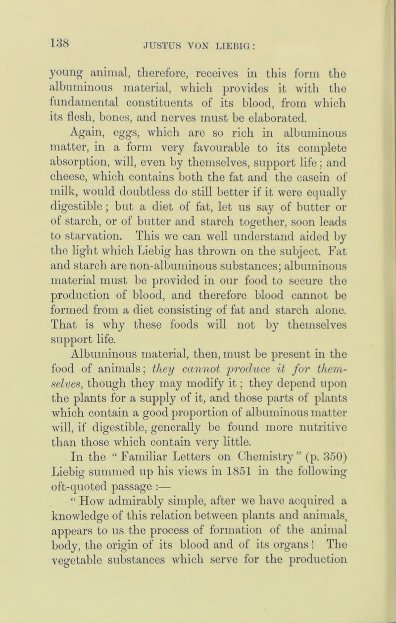young animal, therefore, receives in this form the albuminous material, which provides it with the fundamental constituents of its blood, from which its flesh, bones, and nerves must be elaborated. Again, eggs, which are so rich in albuminous matter, in a form very favourable to its complete absorption, will, even by themselves, support life; and cheese, which contains both the fat and the casein of milk, would doubtless do still better if it were equally digestible; but a diet of fat, let us say of butter or of starch, or of butter and starch together, soon leads to starvation. This we can well understand aided by the light which Liebig has thrown on the subject. Fat and starch are non-albuminous substances; albuminous material must be provided in our food to secure the production of blood, and therefore blood cannot be formed from a diet consisting of fat and starch alone. That is why these foods will not by themselves support life. Albuminous material, then, must be present in the food of animals; they cannot produce it for them- selves, though they may modify it; they depend upon the plants for a supply of it, and those parts of plants which contain a good proportion of albuminous matter will, if digestible, generally be found more nutritive than those which contain very little. In the “ Familiar Letters on Chemistry ” (p. 350) Liebig summed up his views in 1851 in the following oft-quoted passage :— “ How admirably simple, after we have acquired a knowledge of this relation between plants and animals, appears to us the process of formation of the animal body, the origin of its blood and of its organs! The vegetable substances which serve for the production