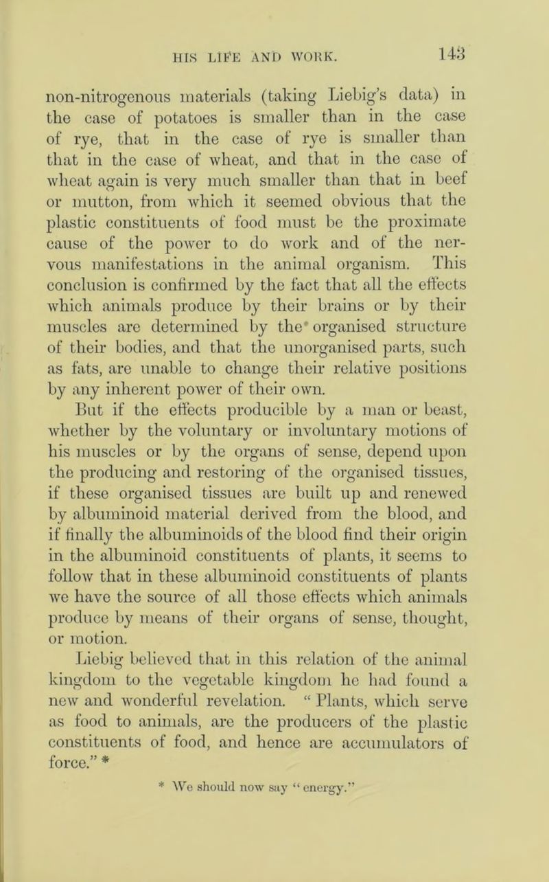 non-nitrogenous materials (taking Liebig’s data) in the case of potatoes is smaller than in the case of rye, that in the case of rye is smaller than that in the case of wheat, and that in the case of wheat again is very much smaller than that in beef or mutton, from which it seemed obvious that the plastic constituents of food must be the proximate cause of the power to do work and of the ner- vous manifestations in the animal organism. This conclusion is confirmed by the fact that all the effects which animals produce by their brains or by their muscles arc determined by the' organised structure of their bodies, and that the unorganised parts, such as fats, are unable to change their relative positions by any inherent power of their own. But if the effects producible by a man or beast, whether by the voluntary or involuntary motions of his muscles or by the organs of sense, depend upon the producing and restoring of the organised tissues, if these organised tissues are built up and renewed by albuminoid material derived from the blood, and if finally the albuminoids of the blood find their origin in the albuminoid constituents of plants, it seems to follow that in these albuminoid constituents of plants we have the source of all those effects which animals produce by means of their organs of sense, thought, or motion. Liebig believed that in this relation of the animal kingdom to the vegetable kingdom he had found a new and wonderful revelation. “ Plants, which serve as food to animals, are the producers of the plastic constituents of food, and hence are accumulators of force.” * * We should now say “energy.”
