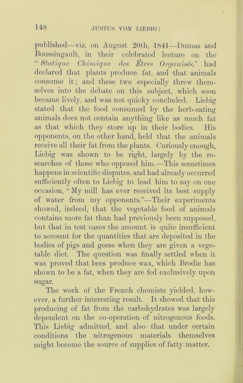 published—viz. on August 20th, 1841—Dumas and Boussingault, in their celebrated lecture on the “ Statique Chimique des Eire* Organists,” had declared that plants produce fat, and that animals consume it; and these two especially threw them- selves into the debate on this subject, which soon became lively, and was not quicky concluded. Liebig stated that the food consumed by the herb-eating animals does not contain anything like as much fat as that which they store up in their bodies. His opponents, on the other hand, held that the animals receive all their fat from the plants. Curiously enough, Liebig was shown to be right, largely by the re- searches of those who opposed him.—This sometimes happens in scientific disputes, and had already occurred sufficiently often to Liebig to lead him to say on one occasion, “ My mill has ever received its best supply of water from my opponents.”—Their experiments showed, indeed, that the vegetable food of animals contains more fat than had previously been supposed, but that in test cases the amount is quite insufficient to account for the quantities that are deposited in the bodies of pigs and geese when they are given a vege- table diet. The question was finally settled when it was proved that bees produce wax, which Brodie has shown to be a fat, when they are fed exclusively upon sugar. The work of the French chemists yielded, how- ever, a further interesting result. It showed that this producing of fat from the carbohydrates was largely dependent on the co-operation of nitrogenous foods. This Liebig admitted, and also that under certain conditions the nitrogenous materials themselves might become the source of supplies of fatty matter.