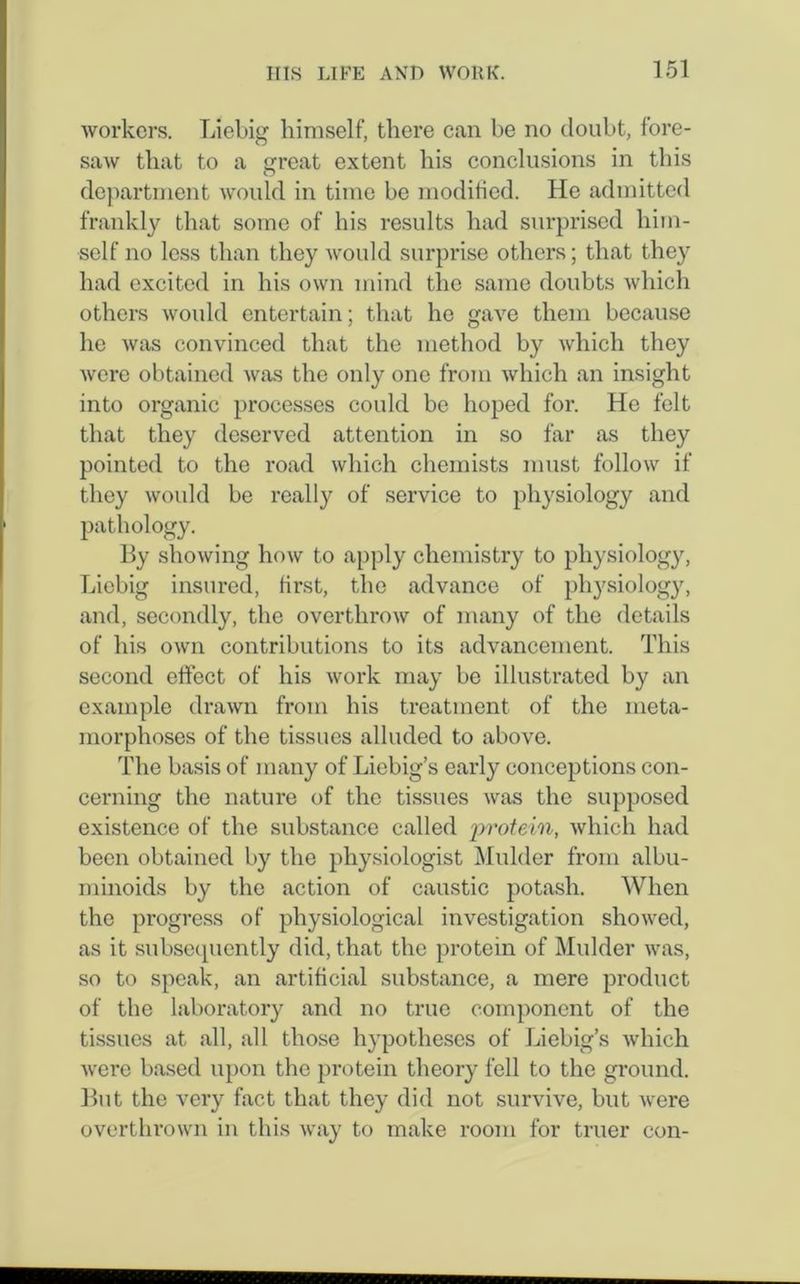 workers. Liebig himself, there can be no doubt, fore- saw that to a great extent his conclusions in this department would in time be modified. He admitted frankly that some of his results had surprised him- self no less than they would surprise others; that they had excited in his own mind the same doubts which others would entertain; that he gave them because he was convinced that the method by which they were obtained was the only one from which an insight into organic processes could be hoped for. He felt that they deserved attention in so far as they pointed to the road which chemists must follow if they would be really of service to physiology and pathology. By showing how to apply chemistry to physiology, Liebig insured, first, the advance of physiology, and, secondly, the overthrow of many of the details of his own contributions to its advancement. This second effect of his work may be illustrated by an example drawn from his treatment of the meta- morphoses of the tissues alluded to above. The basis of many of Liebig’s early conceptions con- cerning the nature of the tissues was the supposed existence of the substance called 'protein, which had been obtained by the physiologist Mulder from albu- minoids by the action of caustic potash. When the progress of physiological investigation showed, as it subsequently did, that the protein of Mulder was, so to speak, an artificial substance, a mere product of the laboratory and no true component of the tissues at all, all those hypotheses of Liebig’s which were based upon the protein theory fell to the ground. But the very fact that they did not survive, but were overthrown in this way to make room for truer con-