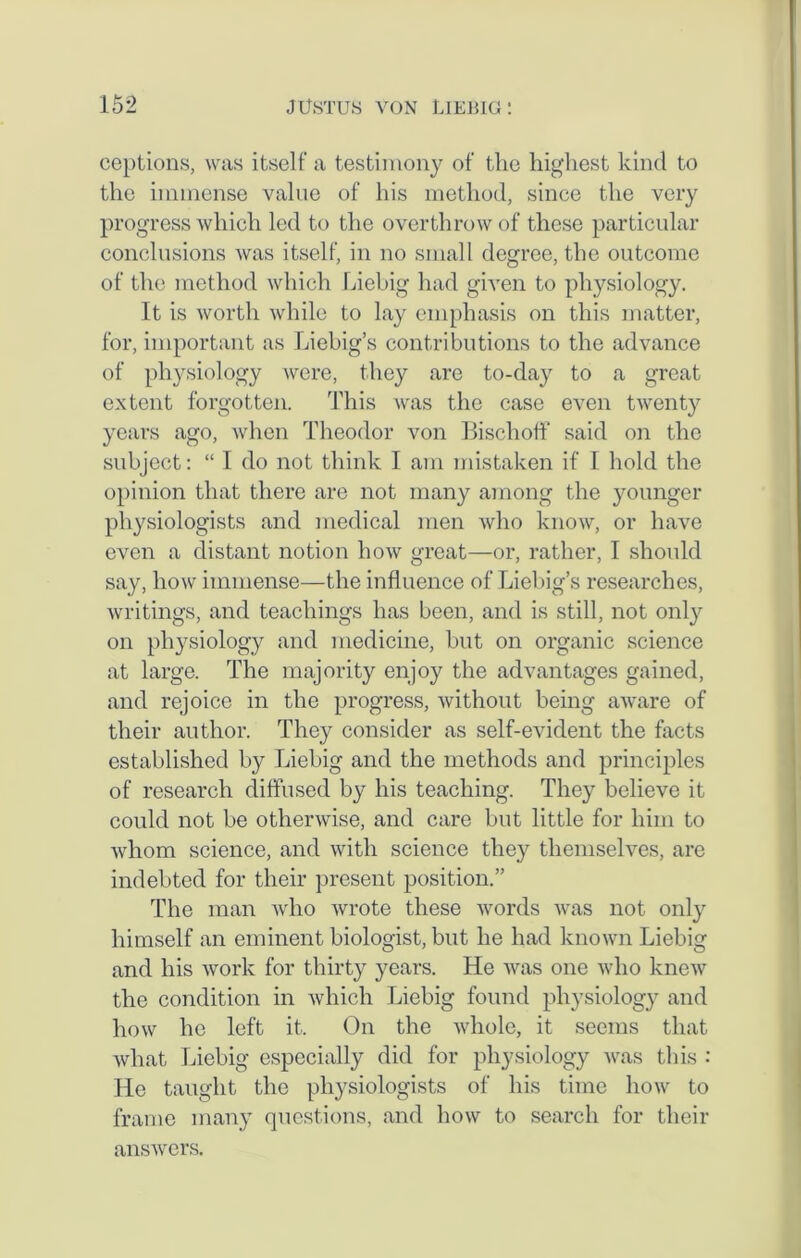 ceptions, was itself a testimony of the highest kind to the immense value of his method, since the very progress which led to the overthrow of these particular conclusions was itself, in no small degree, the outcome of the method which Liebig had given to physiology. It is worth while to lay emphasis on this matter, for, important as Liebig’s contributions to the advance of physiology were, they are to-day to a great extent forgotten. This was the case even twenty years ago, when Theodor von Bischoff said on the subject: “ I do not think I am mistaken if 1 hold the opinion that there are not many among the younger physiologists and medical men who know, or have even a distant notion how great—or, rather, I should say, how immense—the influence of Liebig’s researches, writings, and teachings has been, and is still, not only on physiology and medicine, but on organic science at large. The majority enjoy the advantages gained, and rejoice in the progress, without being aware of their author. They consider as self-evident the facts established by Liebig and the methods and principles of research diffused by his teaching. They believe it could not be otherwise, and care but little for him to whom science, and with science they themselves, are indebted for their present position.” The man who wrote these words was not only himself an eminent biologist, but he had known Liebig and his work for thirty years. He was one who knew the condition in which Liebig found physiology and how lie left it. On the whole, it seems that what Liebig especially did for physiology was this : He taught the physiologists of his time how to frame many questions, and how to search for their answers.