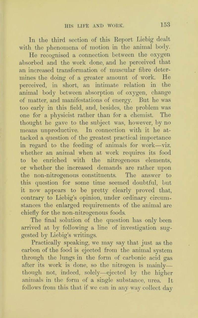 In the third section of this Report Liebig dealt with the phenomena of motion in the animal body. He recognised a connection between the oxygen absorbed and the work done, and he perceived that an increased transformation of muscular fibre deter- mines the doing of a greater amount of work. He perceived, in short, an intimate relation in the animal body between absorption of oxygen, change of matter, and manifestations of energy. But he was too early in this field, and, besides, the problem was one for a physicist rather than for a chemist. The thought he gave to the subject was, however, by no means unproductive. In connection with it he at- tacked a question of the greatest practical importance in regard to the feeding of animals for work—viz. whether an animal when at work requires its food to be enriched with the nitrogenous elements, or whether the increased demands are rather upon the non-nitrogenous constituents. The answer to this question for some time seemed doubtful, but it now appears to be pretty clearly proved that, contrary to Liebig’s opinion, under ordinary circum- stances the enlarged requirements of the animal are chiefly for the non-nitrogenous foods. The final solution of the question has only been arrived at by following a line of investigation sug- gested by Liebig’s writings. Practically speaking, we may say that just as the carbon of the food is ejected from the animal system through the lungs in the form of carbonic acid gas after its work is done, so the nitrogen is mainly— though not, indeed, solely—ejected by the higher animals in the form of a single substance, urea. It follows from this that if wo can in any way collect day