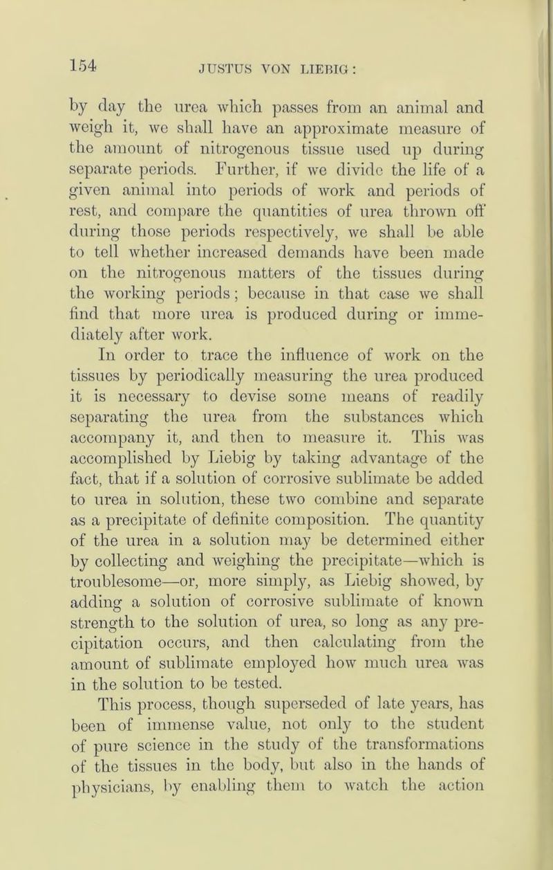 by day the urea which passes from an animal and weigh it, we shall have an approximate measure of the amount of nitrogenous tissue used up during separate periods. Further, if we divide the life of a given animal into periods of work and periods of rest, and compare the quantities of urea thrown off during those periods respectively, we shall be able to tell whether increased demands have been made on the nitrogenous matters of the tissues during the working periods; because in that case we shall find that more urea is produced during or imme- diately after work. In order to trace the influence of work on the tissues by periodically measuring the urea produced it is necessary to devise some means of readily separating the urea from the substances which accompany it, and then to measure it. This Avas accomplished by Liebig by taking advantage of the fact, that if a solution of corrosive sublimate be added to urea in solution, these two combine and separate as a precipitate of definite composition. The quantity of the urea in a solution may be determined either by collecting and weighing the precipitate—which is troublesome—or, more simply, as Liebig shoAved, by addincr a solution of corrosive sublimate of knoAvn strength to the solution of urea, so long as any pre- cipitation occurs, and then calculating from the amount of sublimate employed Iioav much urea was in the solution to be tested. This process, though superseded of late years, has been of immense value, not only to the student of pure science in the study of the transformations of the tissues in the body, but also in the hands of physicians, by enabling them to Avatch the action