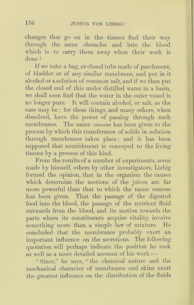 changes that go on in the tissues find their way through the same obstacles and into the blood which is to carry them away when their work is done ? If we take a bag, or closed tube made of parchment, of bladder or of any similar membrane, and put in it alcohol or a solution of common salt, and if we then put the closed end of this under distilled water in a basin, we shall soon find that the water in the outer vessel is no longer pure. It will contain alcohol, or salt, as the case may be ; for these things, and many others, when dissolved, have the power of passing through such membranes. The name osmose has been given to the process by which this transference of solids in solution through membranes takes place; and it has been supposed that nourishment is conveyed to the living tissues by a process of this kind. From the results of a number of experiments, some made by himself, others by other investigators, Liebig formed the opinion, that in the organism the causes which determine the motions of the juices are far more powerful than that to which the name osmose has been given. That the passage of the digested food into the blood, the passage of the nutrient fluid outwards from the blood, and its motion towards the parts where its constituents acquire vitality, involve something more than a simple law of mixture. He concluded that the membranes probably exert, an important influence on the secretions. The following quotation will perhaps indicate the position he took as well as a more detailed account of his work:— “ Since,” lie says, “ the chemical nature and the mechanical character of membranes and skins exert the greatest influence on the distribution of the fluids O