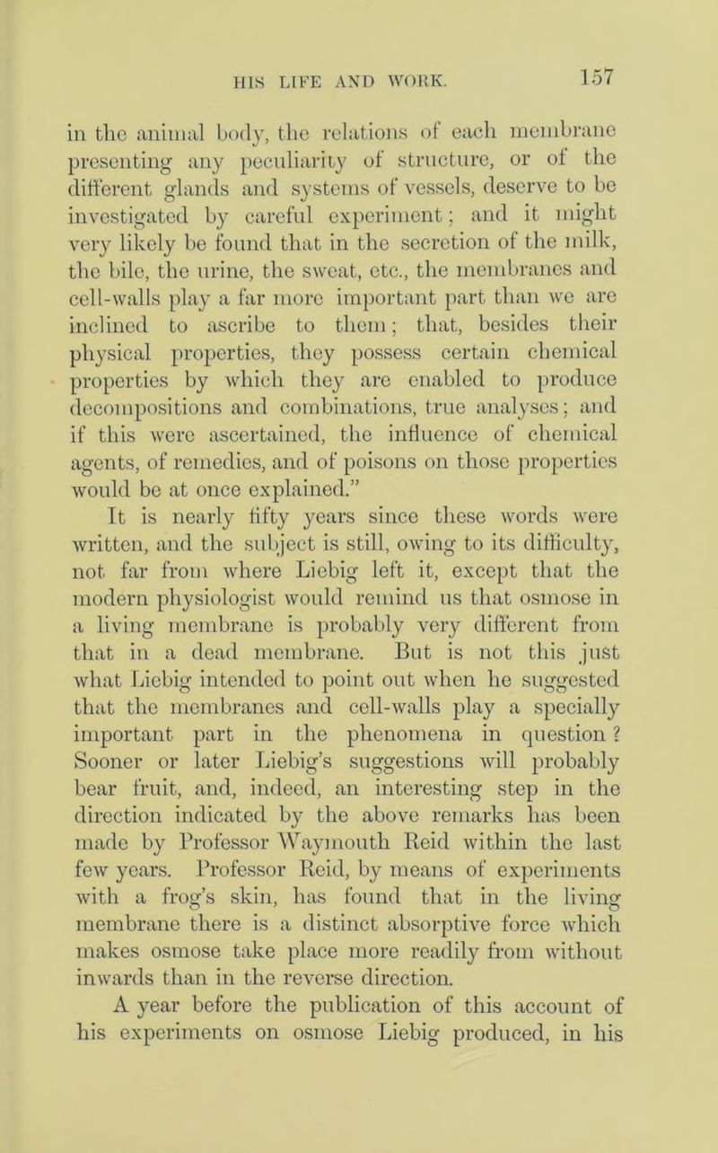 in the animal body, the relations of each membrane presenting any peculiarity of structure, or of the different glands and systems of vessels, deserve to be investigated by careful experiment; and it might very likely be found that in the secretion of the milk, the bile, the urine, the sweat, etc., the membranes and cell-walls play a far more important part than we are inclined to ascribe to them; that, besides their physical properties, they possess certain chemical properties by which they arc enabled to produce decompositions and combinations, true analyses; and if this were ascertained, the influence of chemical agents, of remedies, and of poisons on those properties would be at once explained.” It is nearly fifty years since these words were written, and the subject is still, owing to its difficulty, not far from where Liebig left it, except that the modern physiologist would remind us that osmose in a living membrane is probably very different from that in a dead membrane. But is not this just what Liebig intended to point out when he suggested that the membranes and cell-walls play a specially important part in the phenomena in question ? Sooner or later Liebig’s suggestions will probably bear fruit, and, indeed, an interesting step in the direction indicated by the above remarks has been made by Professor Waymouth Reid within the last few years. Professor Reid, by means of experiments with a frog’s skin, has found that in the living membrane there is a distinct absorptive force which makes osmose take place more readily from without inwards than in the reverse direction. A year before the publication of this account of his experiments on osmose Liebig produced, in his