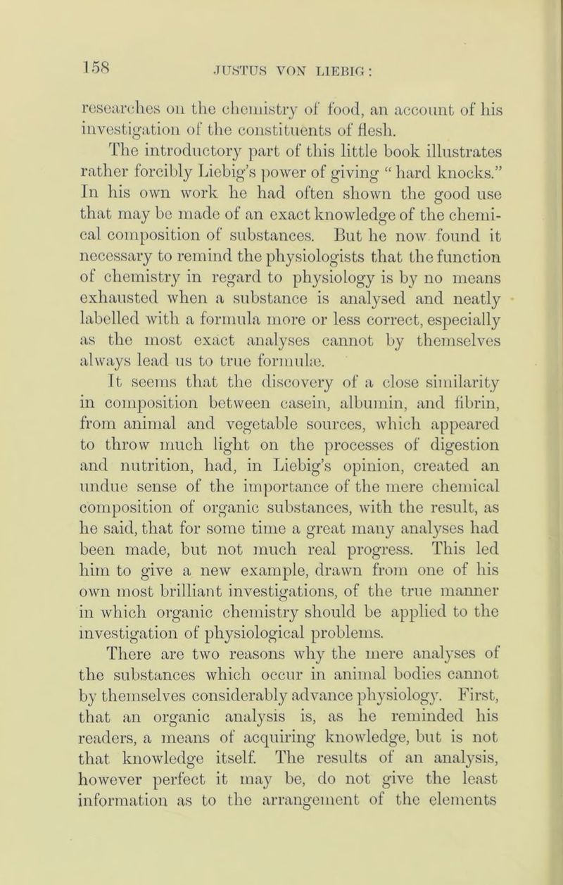 researches on the chemistry of food, an account of his investigation of the constituents of flesh. The introductory part of this little book illustrates rather forcibly Liebig’s power of giving “ hard knocks.” In his own work he had often shown the good use that may be made of an exact knowledge of the chemi- cal composition of substances. But he now found it necessary to remind the physiologists that the function of chemistry in regard to physiology is by no means exhausted when a substance is analysed and neatly labelled with a formula more or less correct, especially as the most exact analyses cannot by themselves always lead us to true formulae. It seems that the discovery of a close similarity in composition between casein, albumin, and fibrin, from animal and vegetable sources, which appeared to throw much light on the processes of digestion and nutrition, had, in Liebig’s opinion, created an undue sense of the importance of the mere chemical composition of organic substances, with the result, as he said, that for some time a great many analyses had been made, but not much real progress. This led him to give a new example, drawn from one of his own most brilliant investigations, of the true manner in which organic chemistry should be applied to the investigation of physiological problems. There are two reasons why the mere analyses of the substances which occur in animal bodies cannot by themselves considerably advance physiology. First, that an organic analysis is, as he reminded his readers, a means of acquiring knowledge, but is not that knowledge itself. The results of an analysis, however perfect it may be, do not give the least information as to the arrangement of the elements
