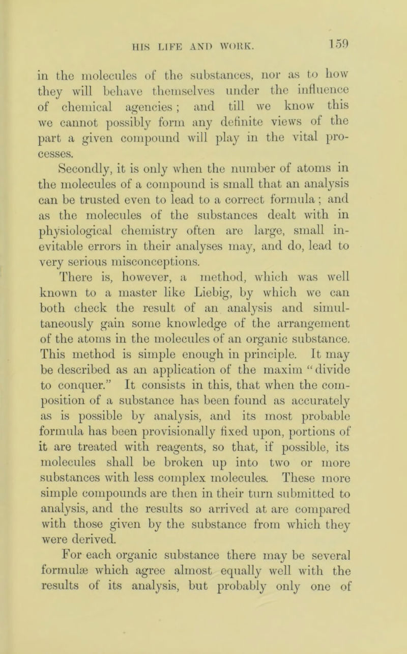 1 5D in the molecules of the substances, nor as to how they will behave themselves under the influence of chemical agencies; and till we know this we cannot possibly form any definite views of the part a given compound will play in the vital pro- cesses. Secondly, it is only when the number of atoms in the molecules of a compound is small that an analysis can be trusted even to lead to a correct formula; and as the molecules of the substances dealt with in physiological chemistry often are large, small in- evitable errors in their analyses may, and do, lead to very serious misconceptions. There is, however, a method, which was well known to a master like Liebig, by which we can both check the result of an analysis and simul- taneously gain some knowledge of the arrangement of the atoms in the molecules of an organic substance. This method is simple enough in principle. It may be described as an application of the maxim “ divide to conquer.” It consists in this, that when the com- position of a substance has been found as accurately as is possible by analysis, and its most probable formula has been provisionally fixed upon, portions of it are treated with reagents, so that, if possible, its molecules shall be broken up into two or more substances with less complex molecules. These more simple compounds are then in their turn submitted to analysis, and the results so arrived at are compared with those given by the substance from which they were derived. For each organic substance there may be several formulae which agree almost equally well with the results of its analysis, but probably only one of