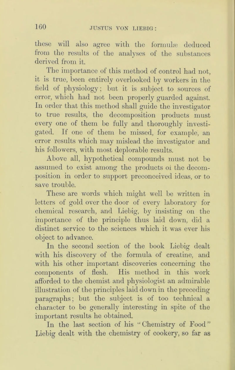 these will also agree with the formulae deduced Irom the results of the analyses of the substances derived from it. The importance of this method of control had not, it is true, been entirely overlooked by workers in the field of physiology; but it is subject to sources of error, which had not been properly guarded against. In order that this method shall guide the investigator to true results, the decomposition products must every one of them be fully and thoroughly investi- gated. Tt one of them lie missed, for example, an error results which may mislead the investigator and his followers, with most deplorable results. Above all, hypothetical compounds must not be assumed to exist among the products oi the decom- position in order to support preconceived ideas, or to save trouble. These are words which might well be written in letters of gold over the door of every laboratory for chemical research, and Liebig, by insisting on the importance of the principle thus laid down, did a distinct service to the sciences which it was ever his object to advance. In the second section of the book Liebig dealt with his discovery of the formula of creatine, and with his other important discoveries concerning the components of flesh. His method in this work afforded to the chemist and physiologist an admirable illustration of the principles laid down in the preceding paragraphs; but the subject is of too technical a character to be generally interesting in spite of the important results he obtained. In the last section of his “Chemistry of Food” Liebig dealt with the chemistry of cookery, so far as