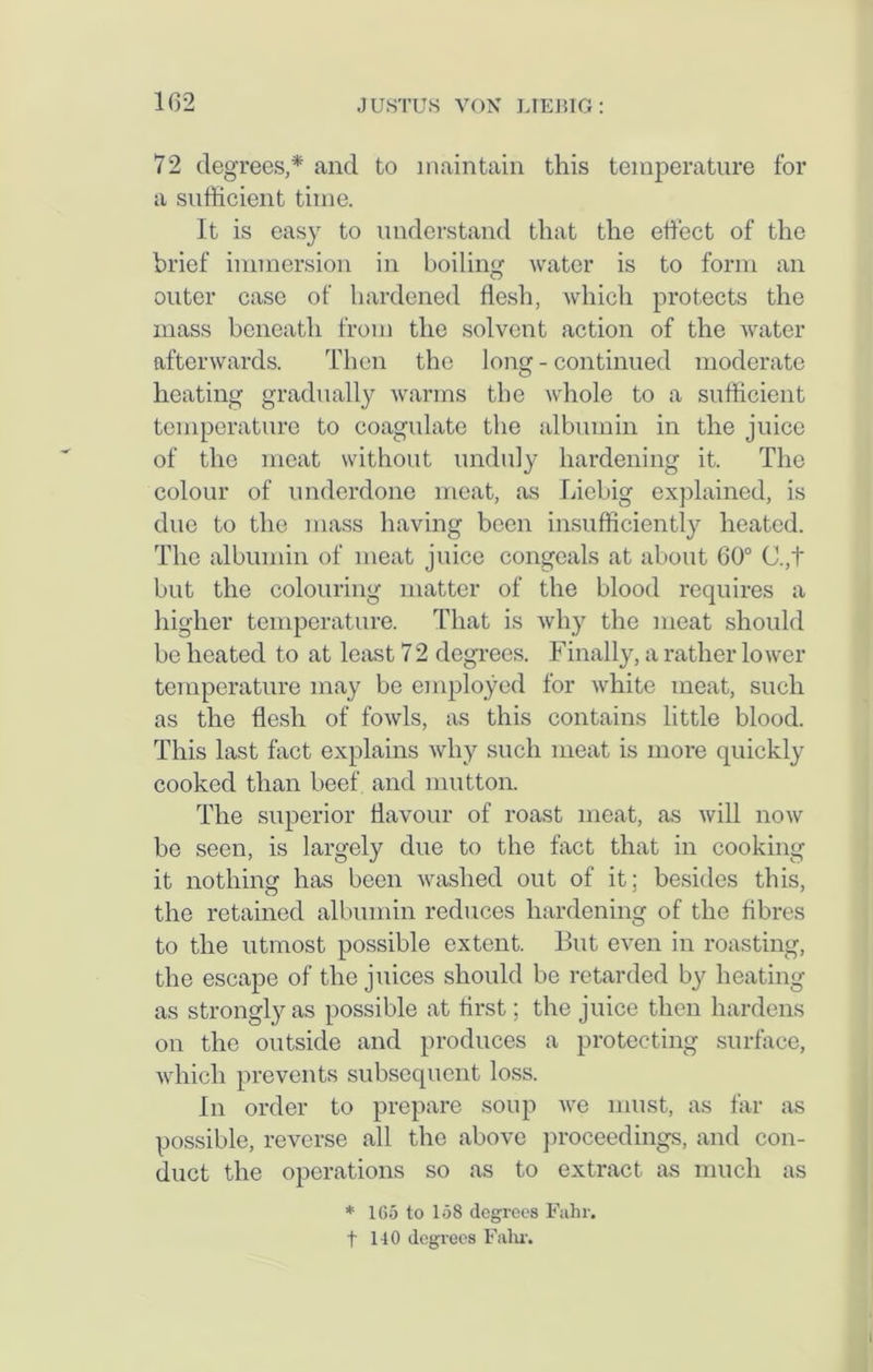 72 degrees,* and to maintain this temperature for a sufficient time. It is easy to understand that the effect of the brief immersion in boiling water is to form an outer case of hardened flesh, which protects the mass beneath from the solvent action of the water afterwards. Then the long - continued moderate heating gradually warms the whole to a sufficient temperature to coagulate the albumin in the juice of the meat without unduly hardening it. The colour of underdone meat, as Liebig explained, is due to the mass having been insufficiently heated. The albumin of meat juice congeals at about 60° C.,t but the colouring matter of the blood requires a higher temperature. That is why the meat should be heated to at least 72 degrees. Finally, a rather lower temperature may be employed for white meat, such as the flesh of fowls, as this contains little blood. This last fact explains why such meat is more quickly cooked than beef and mutton. The superior flavour of roast meat, as will now be seen, is largely due to the fact that in cooking it nothing: has been washed out of it; besides this, the retained albumin reduces hardening of the fibres to the utmost possible extent. But even in roasting, the escape of the juices should be retarded by heating as strongly as possible at first; the juice then hardens on the outside and produces a protecting surface, which prevents subsequent loss. In order to prepare soup we must, as far as possible, reverse all the above proceedings, and con- duct the operations so as to extract as much as * 165 to 158 degrees Fahr. t 110 degrees Fahr.
