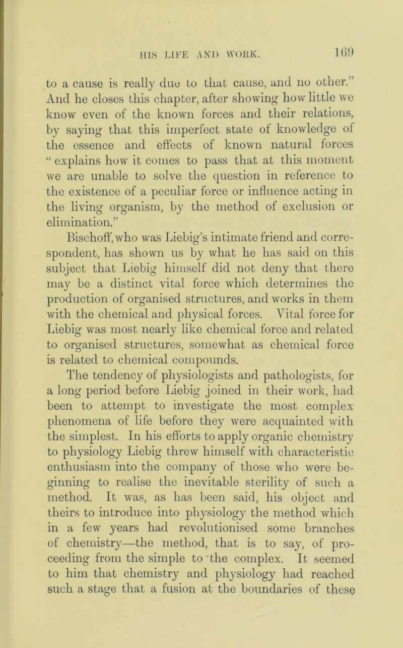 1 69 to a cause is really due to that cause, and no other. ’ And he closes this chapter, after showing how little we know even of the known forces and their relations, by saying that this imperfect state of knowledge ol the essence and effects of known natural forces “ explains how it conies to pass that at this moment we are unable to solve the question in reference to the existence of a peculiar force or influence acting in the living organism, by the method of exclusion or elimination.” Bischoff.who was Liebig’s intimate friend and corre- spondent, has shown us by what he has said on this subject that Liebig himself did not deny that there may be a distinct vital force which determines the production of organised structures, and works in them with the chemical and physical forces. Vital force for Liebig was most nearly like chemical force and related to organised structures, somewhat as chemical force is related to chemical compounds. The tendency of physiologists and pathologists, for a long period before Liebig joined in their work, had been to attempt to investigate the most complex phenomena of life before they were acquainted with the simplest. In his efforts to apply organic chemistry to physiology Liebig threw himself with characteristic enthusiasm into the company of those who were be- ginning to realise the inevitable sterility of such a method. It was, as has been said, his object and theirs to introduce into physiology the method which in a few years had revolutionised some branches of chemistry—the method, that is to say, of pro- ceeding from the simple to 'the complex. It seemed to him that chemistry and physiology had reached such a stage that a fusion at, the boundaries of these