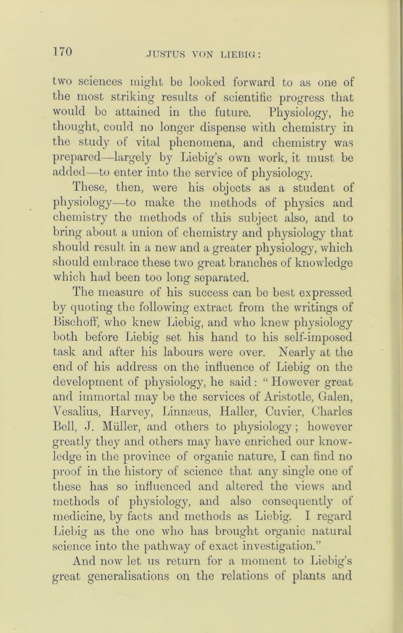 two sciences might be looked forward to as one of the most striking results of scientific progress that would be attained in the future. Physiology, he thought, could no longer dispense with chemistry in the study of vital phenomena, and chemistry was prepared—largely by Liebig’s own work, it must be added—to enter into the service of physiology. These, then, were his objects as a student of physiology—to make the methods of physics and chemistry the methods of this subject also, and to bring about a union of chemistry and physiology that should result in a new and a greater physiology, which should embrace these two great branches of knowledge which had been too long separated. The measure of his success can be best expressed by ([noting the following extract from the writings of BischofF, who knew Liebig, and who knew physiology both before Liebig set his hand to his self-imposed task and after his labours were over. Nearly at the end of his address on the influence of Liebig on the development of physiology, he said : “ However great and immortal may be the services of Aristotle, Galen, Vesalius, Harvey, Linmeus, Haller, Cuvier, Charles Bell, J. Muller, and others to physiology; however greatly they and others may have enriched our know- ledge in the province of organic nature, I can find no proof in the history of science that any single one of these has so influenced and altered the views and methods of physiology, and also consequently of medicine, by facts and methods as Liebig. I regard Liebig as the one who has brought organic natural science into the pathway of exact investigation.” And now let us return for a moment to Liebig’s great generalisations on the relations of plants and