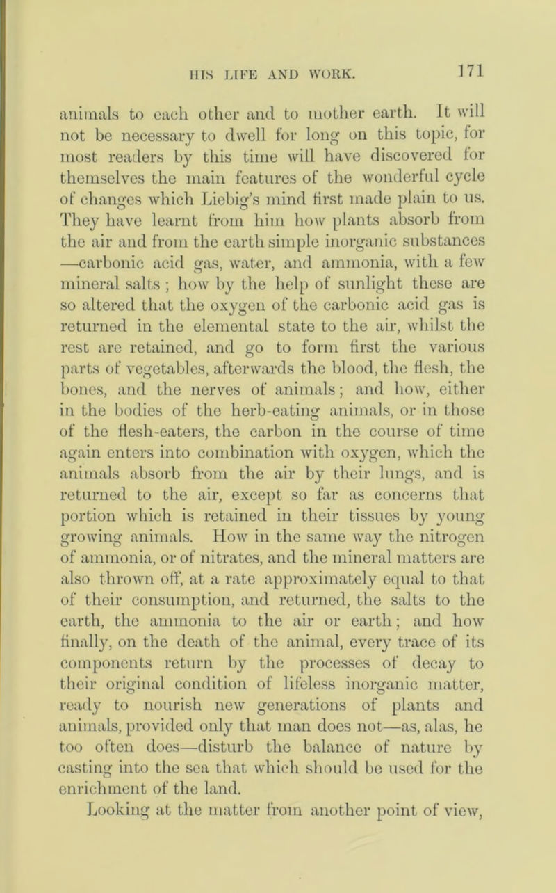 animals to each other and to mother earth. It will not be necessary to dwell for long on this topic, for most readers by this time will have discovered for themselves the main features of the wonderful cycle of changes which Liebig’s mind first made plain to us. They have learnt from him how plants absorb from the air and from the earth simple inorganic substances —carbonic acid gas, water, and ammonia, with a few mineral salts ; how by the help of sunlight these are so altered that the oxygen of the carbonic acid gas is returned in the elemental state to the air, whilst the rest are retained, and go to form first the various parts of vegetables, afterwards the blood, the flesh, the bones, and the nerves of animals; and how, either in the bodies of the herb-eating animals, or in those of the flesh-eaters, the carbon in the course of time again enters into combination with oxygen, which the animals absorb from the air by their lungs, and is returned to the air, except so far as concerns that portion which is retained in their tissues by young growing animals. How in the same way the nitrogen of ammonia, or of nitrates, and the mineral matters are also thrown off, at a rate approximately equal to that of their consumption, and returned, the salts to the earth, the ammonia to the air or earth; and how finally, on the death of the animal, every trace of its components return by the processes of decay to their original condition of lifeless inorganic matter, ready to nourish new generations of plants and animals, provided only that man does not—as, alas, he too often does—disturb the balance of nature by casting into the sea that which should be used for the enrichment of the land. Looking at the matter from another point of view,