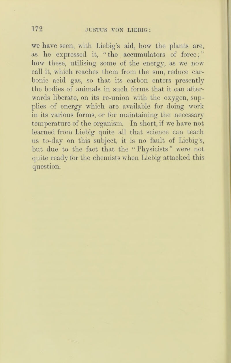 we have seen, with Liebig’s aid, how the plants are, as he expressed it, “the accumulators oi‘ force;” how these, utilising some of the energy, as we now call it, which reaches them from the sun, reduce car- bonic acid gas, so that its carbon enters presently the bodies of animals in such forms that it can after- wards liberate, on its re-union with the oxygen, sup- plies of energy which are available for doing work in its various forms, or for maintaining the necessary temperature of the organism. In short, if we have not learned from Liebig quite all that science can teach us to-day on this subject, it is no fault of Liebig’s, but due to the fact that the “Physicists” were not quite ready for the chemists when Liebig attacked this question.