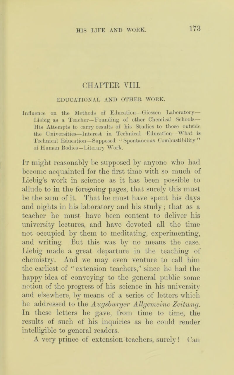 CHAPTER VIII. EDUCATIONAL AND OTHER WORK. Influence on the Methods of Education—Giessen Laboratory— Liebig as a Teacher—Founding of other Chemical Schools— His Attempts to carry results of his Studies to those outside the Universities—Interest in Technical Education—What is Technical Education -Supposed “ Spontaneous Combustibility” of Human Bodies—Literary Work. It might reasonably be supposed by anyone who had become acquainted for the first time with so much of Liebig’s work in science as it has been possible to allude to in the foregoing pages, that surely this must be the sum of it. That he must have spent his days and nights in his laboratory and his study; that as a teacher he must have been content to deliver his university lectures, and have devoted all the time not occupied by them to meditating, experimenting, and writing. But this was by no means the case. Liebig made a great departure in the teaching of chemistry. And we may even venture to call him the earliest of “ extension teachers,” since he had the happy idea of conveying to the general public some notion of the progress of his science in his university and elsewhere, by means of a series of letters which he addressed to the Augsburger Allgemeine Zeituvg. In these letters he gave, from time to time, the results of such of his inquiries as he could render intelligible to general readers. A very prince of extension teachers, surely ! Can