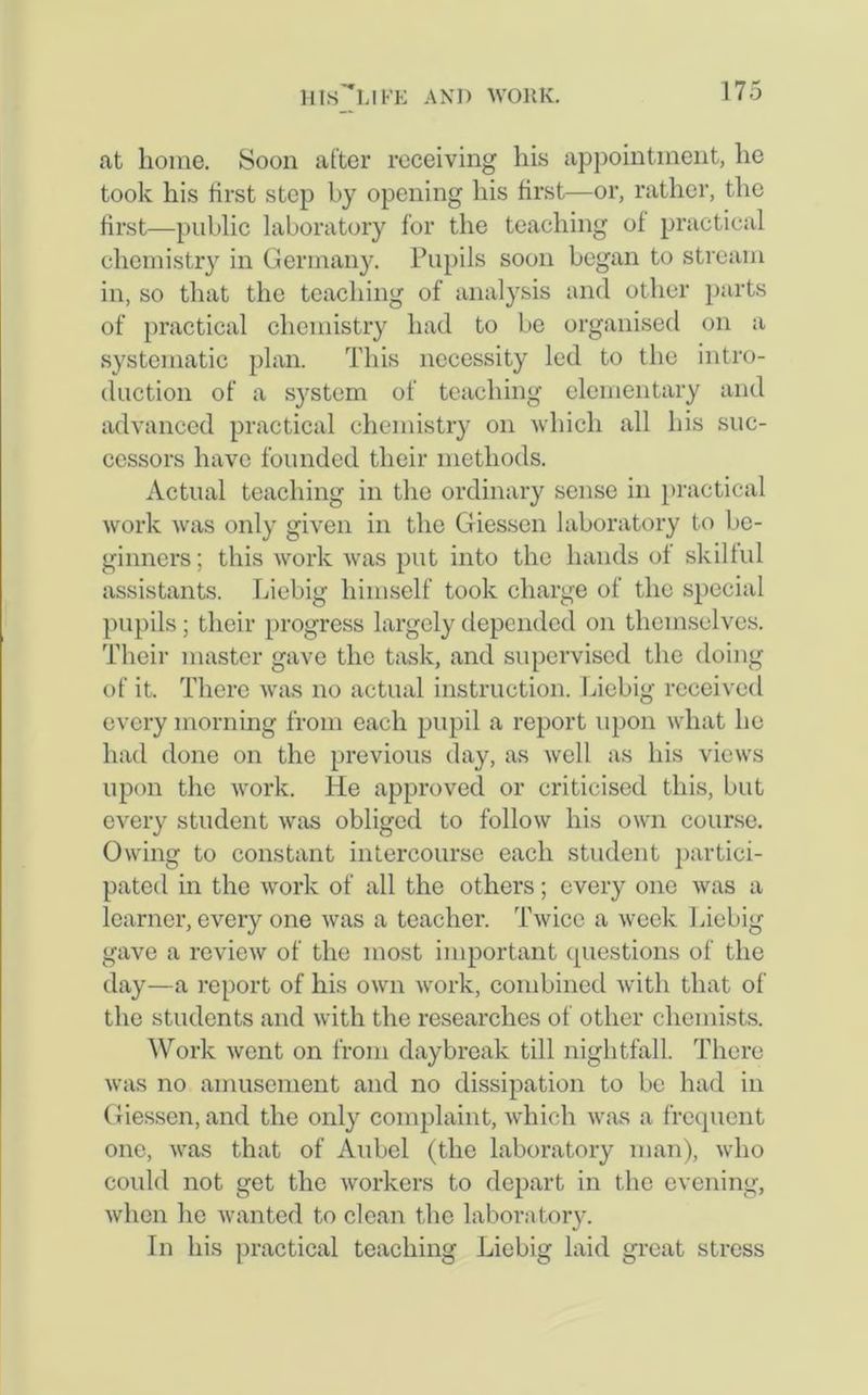 at home. Soon after receiving his appointment, he took his first step by opening his first—or, rather, the first—public laboratory for the teaching of practical chemistry in Germany. Pupils soon began to stream in, so that the teaching of analysis and other parts of practical chemistry had to be organised on a systematic plan. This necessity led to the intro- duction of a system of teaching elementary and advanced practical chemistry on which all his suc- cessors have founded their methods. Actual teaching in the ordinary sense in practical work was only given in the Giessen laboratory to be- ginners ; this work was put into the hands of skilful assistants. Liebig himself took charge of the special pupils; their progress largely depended on themselves. Their master gave the task, and supervised the doing of it. There was no actual instruction. Liebig received every morning from each pupil a report upon what he had done on the previous day, as well as his views upon the work. He approved or criticised this, but every student was obliged to follow his own course. Owing to constant intercourse each student partici- pated in the work of all the others; every one was a learner, every one was a teacher. Twice a week Liebig gave a review of the most important questions of the day—a report of his own work, combined with that of the students and with the researches of other chemists. Work went on from daybreak till nightfall. There was no amusement and no dissipation to be had in Giessen, and the only complaint, which was a frequent one, was that of Aubel (the laboratory man), who could not get the workers to depart in the evening, when he wanted to clean the laboratory. In his practical teaching Liebig laid great stress