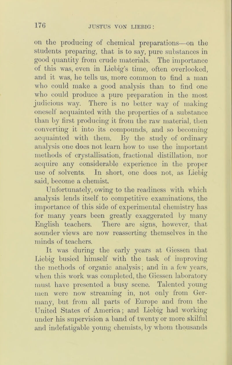 oil the producing of chemical preparations—on the students preparing, that is to say, pure substances in good quantity from crude materials. The importance of this was, even in Liebig’s time, often overlooked, and it was, he tells us, more common to find a man who could make a good analysis than to find one who could produce a pure preparation in the most judicious way. There is no better way of making oneself acquainted with the properties of a substance than by first producing it from the raw material, then converting it into its compounds, and so becoming acquainted with them. By the study of ordinary analysis one does not learn how to use the important methods of crystallisation, fractional distillation, nor acquire any considerable experience in the proper use of solvents. In short, one does not, as Liebig said, become a chemist. Unfortunately, owing to the readiness with which analysis lends itself to competitive examinations, the importance of this side of experimental chemistry has for many years been greatly exaggerated by many English teachers. There are signs, however, that sounder views are now reasserting themselves in the minds of teachers. It was during the early years at Giessen that Liebig busied himself with the task of improving the methods of organic analysis; and in a few years, when this work was completed, the Giessen laboratory must have presented a busy scene. Talented young men were now streaming in, not only from Ger- many, but from all parts of Europe and from the United States of America; and Liebig had working under his supervision a band of twenty or more skilful and indefatigable young chemists, by whom thousands