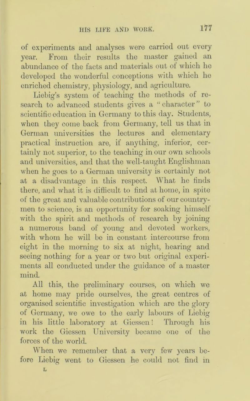 of experiments and analyses were carried out every year. From their results the master gained an abundance of the facts and materials out of which he developed the wonderful conceptions with which ho enriched chemistry, physiology, and agriculture. Liebig’s system of teaching the methods of re- search to advanced students gives a “ character ” to scientific education in Germany to this day. Students, when they come hack from Germany, tell us that in German universities the lectures and elementary practical instruction are, if anything, inferior, cer- tainly not superior, to the teaching in our own schools and universities, and that the well-taught Englishman when he goes to a German university is certainly not at a disadvantage in this respect. What he finds there, and what it is difficult to find at home, in spite of the great and valuable contributions of our country- men to scienco, is an opportunity for soaking himself with the spirit and methods of research by joining a numerous band of young and devoted workers, with whom he will be in constant intercourse from eight in the morning to six at night, hearing and seeing nothing for a year or two but original experi- ments all conducted under the guidance of a master mind. All this, the preliminary courses, on which we at home may pride ourselves, the great centres of organised scientific investigation which are the glory of Germany, we owe to the early labours of Liebig in his little laboratory at Giessen! Through his work the Giessen University became one of the forces of the world. When we remember that a very few years be- fore Liebig went to Giessen he could not find in L
