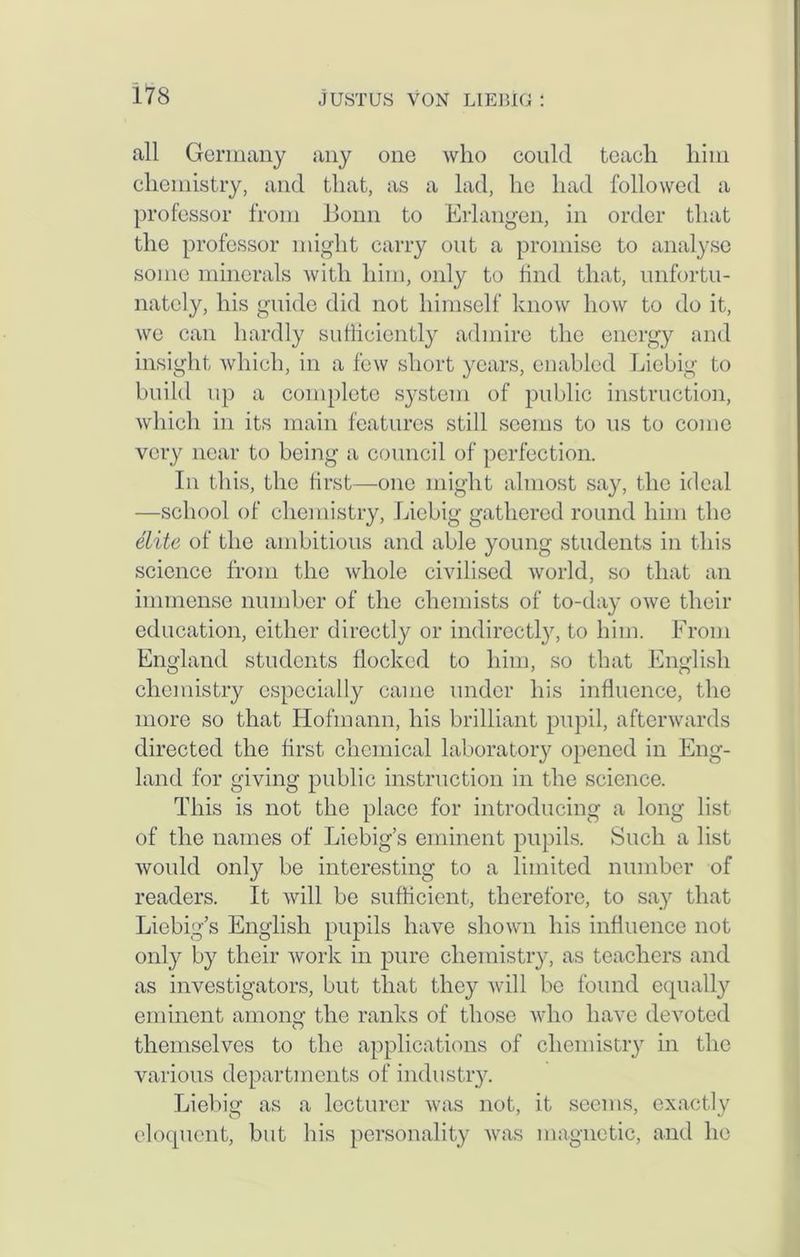 all Germany any one who could teach him chemistry, and that, as a lad, he had followed a professor from Bonn to Erlangen, in order that the professor might carry out a promise to analyse some minerals with him, only to find that, unfortu- nately, his guide did not himself know how to do it, we can hardly sufficiently admire the energy and insight which, in a few short years, enabled Liebig to build up a complete system of public instruction, which in its main features still seems to us to come very near to being a council of perfection. In this, the first—one might almost say, the ideal —school of chemistry, Liebig gathered round him the elite of the ambitious and able young students in this science from the whole civilised world, so that an immense number of the chemists of to-day owe their education, either directly or indirectly, to him. From England students flocked to him, so that English chemistry especially came under his influence, the more so that Hofmann, his brilliant pupil, afterwards directed the first chemical laboratory opened in Eng- land for giving public instruction in the science. This is not the place for introducing a long list of the names of Liebig’s eminent pupils. Such a list would only be interesting to a limited number of readers. It will be sufficient, therefore, to say that Liebig’s English pupils have shown his influence not only by their work in pure chemistry, as teachers and as investigators, but that they will be found equally eminent among the ranks of those who have devoted themselves to the applications of chemistry in the various departments of industry. Liebig as a lecturer was not, it seems, exactly eloquent, but his personality was magnetic, and he