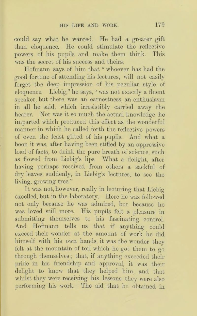 could say what he wanted. He had a greater gift than eloquence. He could stimulate the reflective powers of his pupils and make them think. This was the secret of his success and theirs. Hofmann says of him that “ whoever has had the good fortune of attending his lectures, will not easily forget the deep impression of his peculiar style of eloquence. Liebig,” he says, “ was not exactly a fluent speaker, but there was an earnestness, an enthusiasm in all he said, which irresistibly carried away the hearer. Nor was it so much the actual knowledge he O imparted which produced this effect as the wonderful manner in which he called forth the reflective powers of even the least gifted of his pupils. And what a boon it was, after having been stifled by an oppressive load of facts, to drink the pure breath of science, such as flowed from Liebig’s lips. What a delight, after having perhaps received from others a sackful of dry leaves, suddenly, in Liebig’s lectures, to see the living, growing tree.” It was not, however, really in lecturing that Liebig excelled, but in the laboratory. Here he was followed not only because he was admired, but because he was loved still more. His pupils felt a pleasure in submitting themselves to his fascinating control. And Hofmann tells us that if anything could exceed their wonder at the amount of work he did himself with his own hands, it was the wonder they felt at the mountain of toil which he got them to go through themselves; that, if anything exceeded their pride in his friendship and approval, it was their delight to know that they helped him, and that whilst they were receiving his lessons they were also performing his work. The aid that ho obtained in