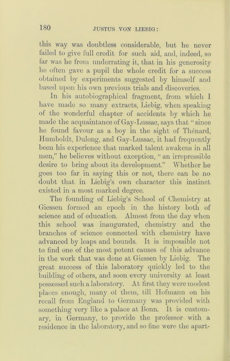 this way was doubtless considerable, but he never failed to give full credit for such aid, and, indeed, so far was be from underrating it, that in bis generosity be often gave a pupil the whole credit for a success obtained by experiments suggested by himself and based upon bis own previous trials and discoveries. In bis autobiographical fragment, from which I have made so many extracts, Liebig, when speaking of the wonderful chapter of accidents by which he made the acquaintance of Gay-Lussac, says that “ since he found favour as a boy in the sight of Thenard, Humboldt, Dulong, and Gay-Lussac, it had frequently been his experience that marked talent awakens in all men,” he believes without exception, “ an irrepressible desire to bring about its development.” Whether he goes too far in saying this or not, there can be no doubt that in Liebig’s own character this instinct existed in a most marked degree. The founding of Liebig’s School of Chemistry at Giessen formed an epoch in the history both of science and of education. Almost from the day when this school was inaugurated, chemistry and the branches of science connected with chemistry have advanced by leaps and bounds. It is impossible not to find one of the most potent causes of this advance in the work that was done at Giessen by Liebig. The great success of this laboratory quickly led to the building of others, and soon every university at least possessed such a laboratory. At first they were modest places enough, many of them, till Hofmann on his recall from England to Germany was provided with something very like a palace at Bonn. It is custom- ary, in Germany, to provide the professor with a residence in the laboratory, and so fine were the apart-